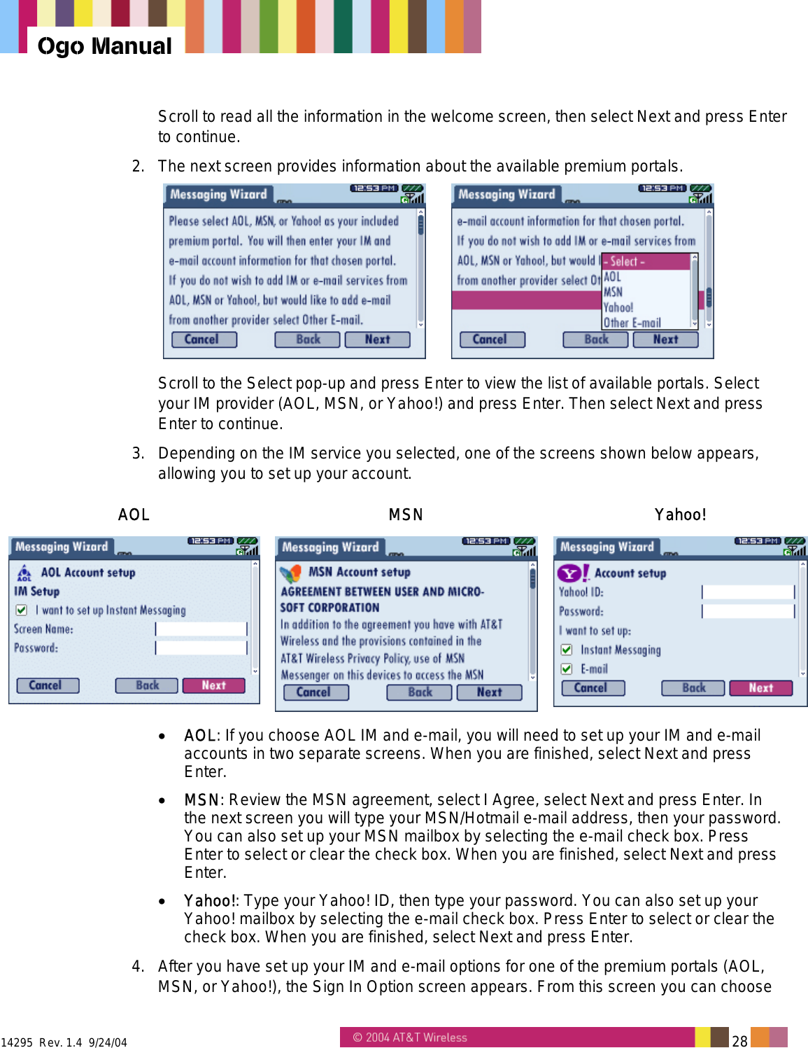  14295  Rev. 1.4  9/24/04   28   Ogo Manual Scroll to read all the information in the welcome screen, then select Next and press Enter to continue. 2.  The next screen provides information about the available premium portals.    Scroll to the Select pop-up and press Enter to view the list of available portals. Select your IM provider (AOL, MSN, or Yahoo!) and press Enter. Then select Next and press Enter to continue. 3.  Depending on the IM service you selected, one of the screens shown below appears, allowing you to set up your account.  AOL MSN Yahoo!  •  AOL: If you choose AOL IM and e-mail, you will need to set up your IM and e-mail accounts in two separate screens. When you are finished, select Next and press Enter. •  MSN: Review the MSN agreement, select I Agree, select Next and press Enter. In the next screen you will type your MSN/Hotmail e-mail address, then your password. You can also set up your MSN mailbox by selecting the e-mail check box. Press Enter to select or clear the check box. When you are finished, select Next and press Enter. •  Yahoo!: Type your Yahoo! ID, then type your password. You can also set up your Yahoo! mailbox by selecting the e-mail check box. Press Enter to select or clear the check box. When you are finished, select Next and press Enter. 4.  After you have set up your IM and e-mail options for one of the premium portals (AOL, MSN, or Yahoo!), the Sign In Option screen appears. From this screen you can choose 