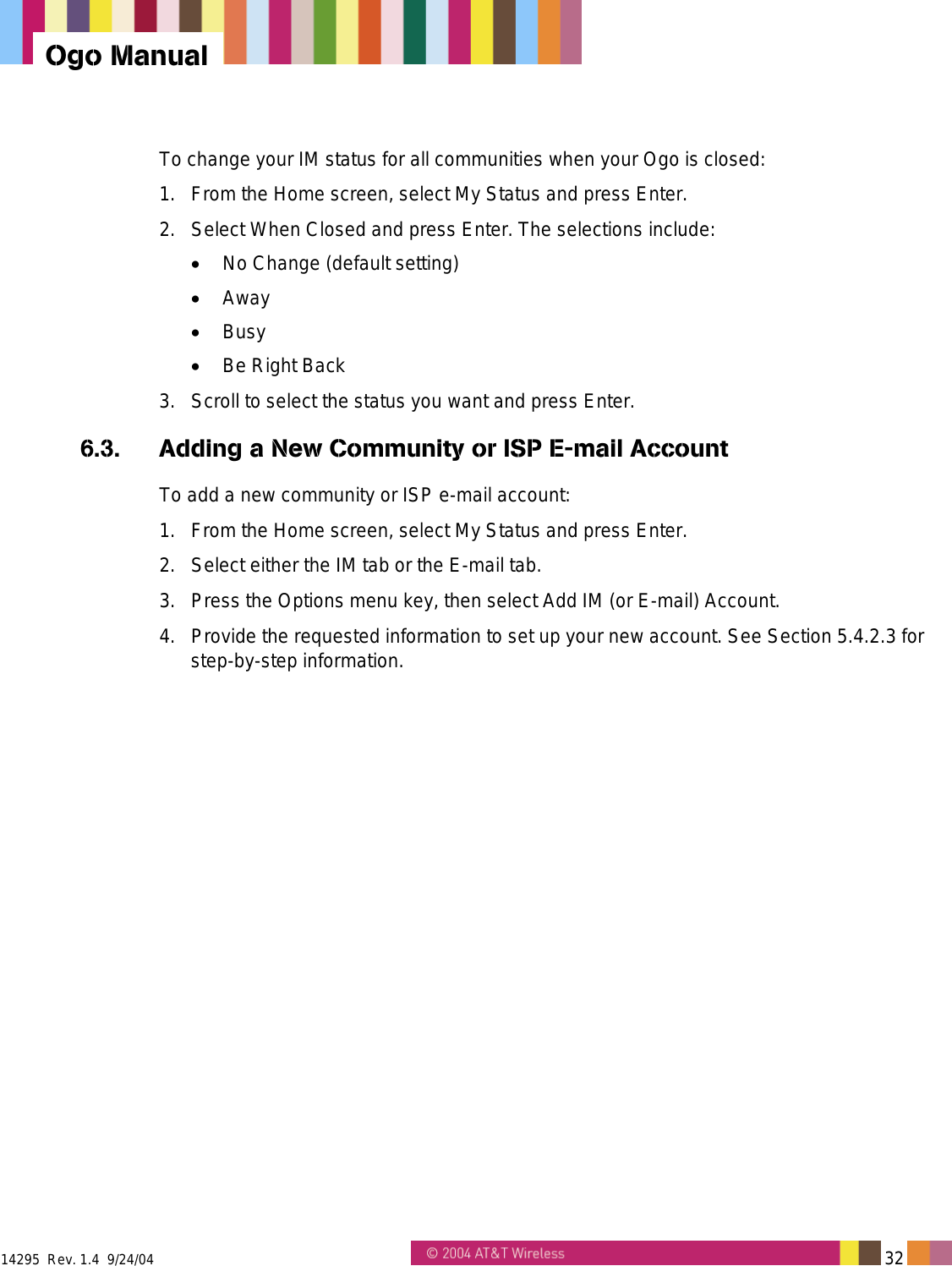  14295  Rev. 1.4  9/24/04   32   Ogo Manual To change your IM status for all communities when your Ogo is closed: 1.  From the Home screen, select My Status and press Enter. 2.  Select When Closed and press Enter. The selections include: •  No Change (default setting) •  Away •  Busy •  Be Right Back 3.  Scroll to select the status you want and press Enter. 6.3.  Adding a New Community or ISP E-mail Account To add a new community or ISP e-mail account: 1.  From the Home screen, select My Status and press Enter. 2.  Select either the IM tab or the E-mail tab. 3.  Press the Options menu key, then select Add IM (or E-mail) Account. 4.  Provide the requested information to set up your new account. See Section 5.4.2.3 for step-by-step information. 