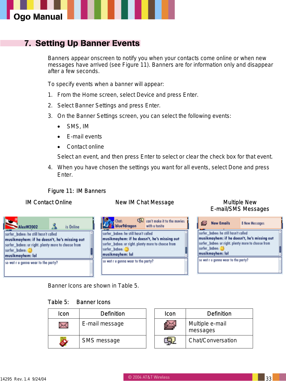  14295  Rev. 1.4  9/24/04   33   Ogo Manual 7.  Setting Up Banner Events Banners appear onscreen to notify you when your contacts come online or when new messages have arrived (see Figure 11). Banners are for information only and disappear after a few seconds. To specify events when a banner will appear:  1.  From the Home screen, select Device and press Enter. 2.  Select Banner Settings and press Enter. 3.  On the Banner Settings screen, you can select the following events: •  SMS, IM •  E-mail events •  Contact online Select an event, and then press Enter to select or clear the check box for that event. 4.  When you have chosen the settings you want for all events, select Done and press Enter. Figure 11: IM Banners IM Contact Online  New IM Chat Message  Multiple New  E-mail/SMS Messages    Banner Icons are shown in Table 5. Table 5:  Banner Icons Icon Definition  Icon Definition  E-mail message     Multiple e-mail messages  SMS message     Chat/Conversation 