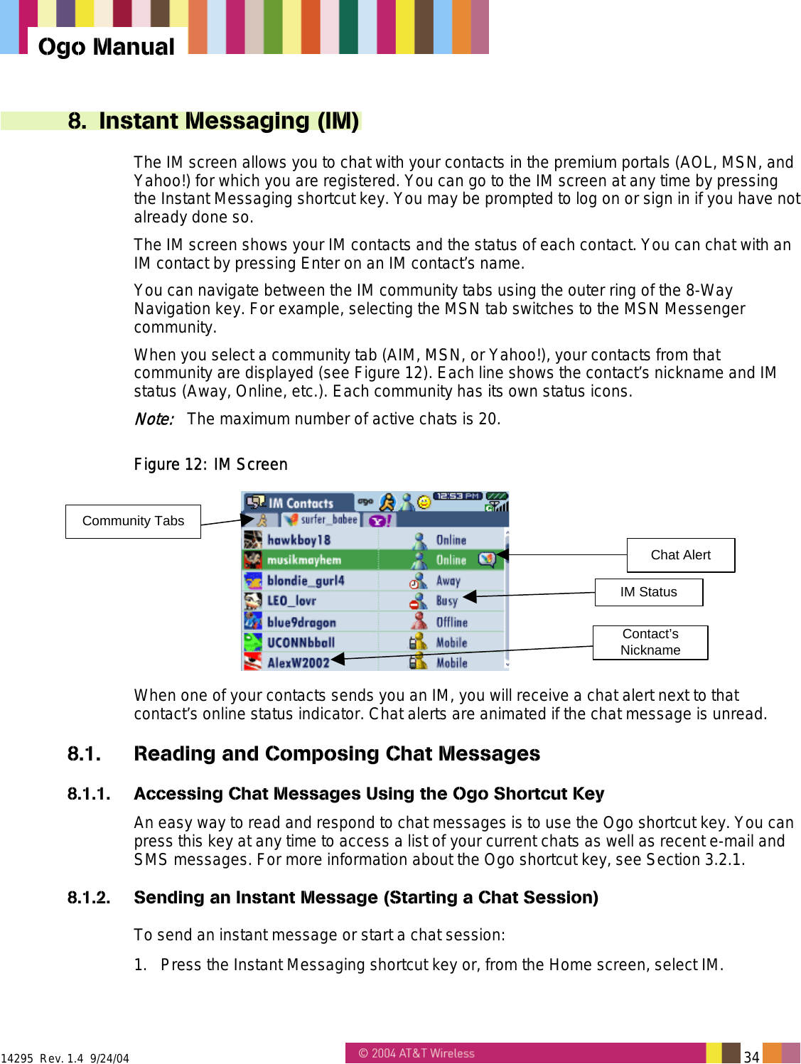  14295  Rev. 1.4  9/24/04   34   Ogo Manual 8. Instant Messaging (IM) The IM screen allows you to chat with your contacts in the premium portals (AOL, MSN, and Yahoo!) for which you are registered. You can go to the IM screen at any time by pressing the Instant Messaging shortcut key. You may be prompted to log on or sign in if you have not already done so. The IM screen shows your IM contacts and the status of each contact. You can chat with an IM contact by pressing Enter on an IM contact’s name. You can navigate between the IM community tabs using the outer ring of the 8-Way Navigation key. For example, selecting the MSN tab switches to the MSN Messenger community. When you select a community tab (AIM, MSN, or Yahoo!), your contacts from that community are displayed (see Figure 12). Each line shows the contact’s nickname and IM status (Away, Online, etc.). Each community has its own status icons. Note:   The maximum number of active chats is 20. Figure 12: IM Screen Community TabsChat AlertIM StatusContact’sNickname When one of your contacts sends you an IM, you will receive a chat alert next to that contact’s online status indicator. Chat alerts are animated if the chat message is unread. 8.1.  Reading and Composing Chat Messages 8.1.1.  Accessing Chat Messages Using the Ogo Shortcut Key An easy way to read and respond to chat messages is to use the Ogo shortcut key. You can press this key at any time to access a list of your current chats as well as recent e-mail and SMS messages. For more information about the Ogo shortcut key, see Section 3.2.1. 8.1.2.  Sending an Instant Message (Starting a Chat Session) To send an instant message or start a chat session: 1.  Press the Instant Messaging shortcut key or, from the Home screen, select IM. 