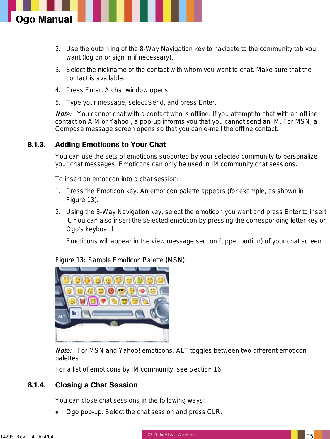  14295  Rev. 1.4  9/24/04   35   Ogo Manual 2.  Use the outer ring of the 8-Way Navigation key to navigate to the community tab you want (log on or sign in if necessary). 3.  Select the nickname of the contact with whom you want to chat. Make sure that the contact is available. 4.  Press Enter. A chat window opens. 5.  Type your message, select Send, and press Enter. Note:   You cannot chat with a contact who is offline. If you attempt to chat with an offline contact on AIM or Yahoo!, a pop-up informs you that you cannot send an IM. For MSN, a Compose message screen opens so that you can e-mail the offline contact.  8.1.3.  Adding Emoticons to Your Chat You can use the sets of emoticons supported by your selected community to personalize your chat messages. Emoticons can only be used in IM community chat sessions. To insert an emoticon into a chat session: 1.  Press the Emoticon key. An emoticon palette appears (for example, as shown in  Figure 13). 2.  Using the 8-Way Navigation key, select the emoticon you want and press Enter to insert it. You can also insert the selected emoticon by pressing the corresponding letter key on Ogo’s keyboard.  Emoticons will appear in the view message section (upper portion) of your chat screen. Figure 13: Sample Emoticon Palette (MSN)  Note:   For MSN and Yahoo! emoticons, ALT toggles between two different emoticon palettes. For a list of emoticons by IM community, see Section 16. 8.1.4.  Closing a Chat Session You can close chat sessions in the following ways:   Ogo pop-up: Select the chat session and press CLR. 