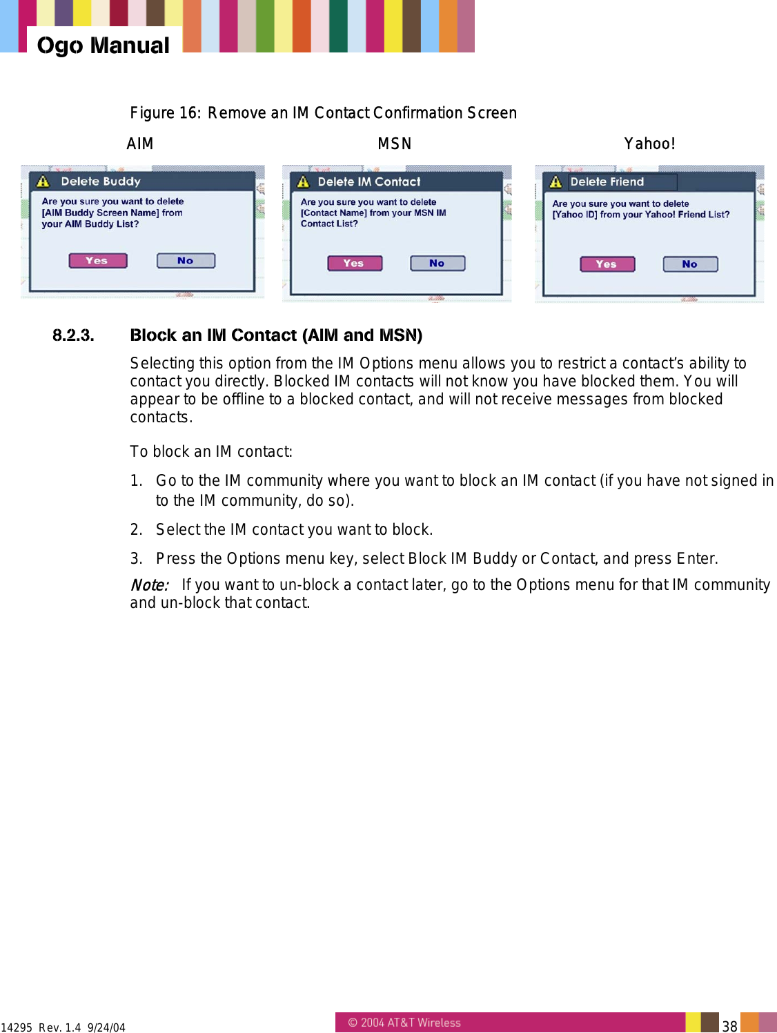  14295  Rev. 1.4  9/24/04   38   Ogo Manual Figure 16: Remove an IM Contact Confirmation Screen AIM MSN Yahoo!     8.2.3.  Block an IM Contact (AIM and MSN) Selecting this option from the IM Options menu allows you to restrict a contact’s ability to contact you directly. Blocked IM contacts will not know you have blocked them. You will appear to be offline to a blocked contact, and will not receive messages from blocked contacts. To block an IM contact: 1.  Go to the IM community where you want to block an IM contact (if you have not signed in to the IM community, do so). 2.  Select the IM contact you want to block. 3.  Press the Options menu key, select Block IM Buddy or Contact, and press Enter. Note:   If you want to un-block a contact later, go to the Options menu for that IM community and un-block that contact. 