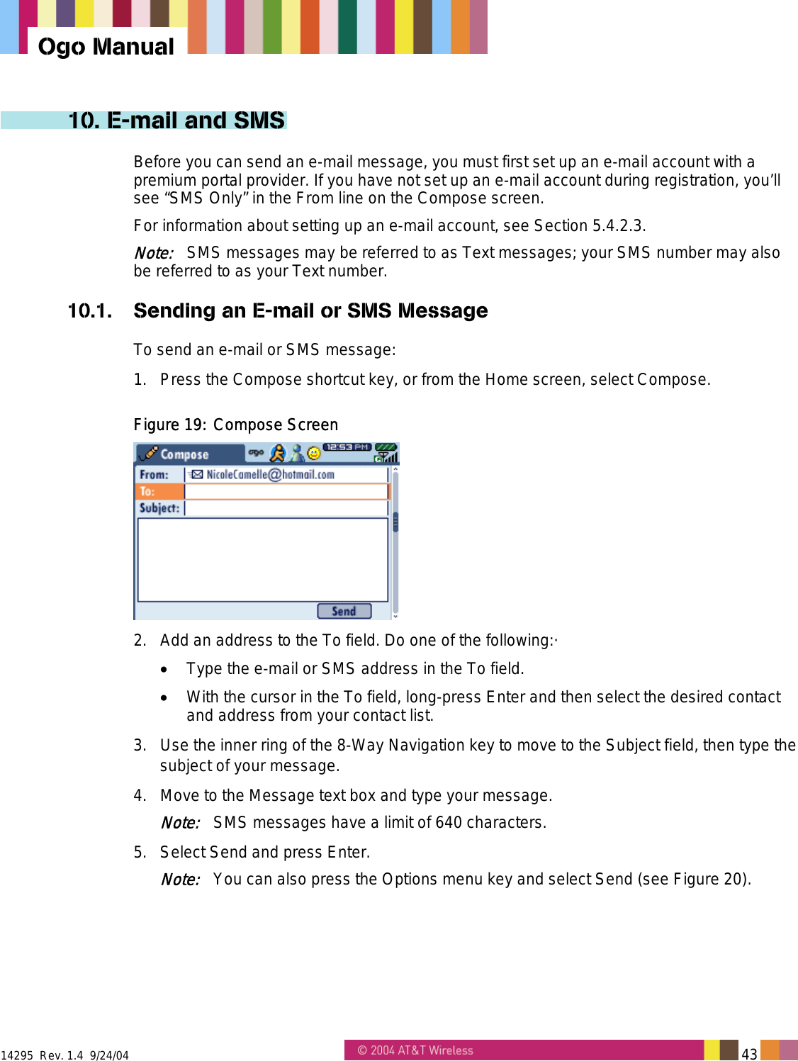  14295  Rev. 1.4  9/24/04   43   Ogo Manual 10. E-mail and SMS Before you can send an e-mail message, you must first set up an e-mail account with a premium portal provider. If you have not set up an e-mail account during registration, you’ll see “SMS Only” in the From line on the Compose screen.  For information about setting up an e-mail account, see Section 5.4.2.3. Note:   SMS messages may be referred to as Text messages; your SMS number may also be referred to as your Text number. 10.1.  Sending an E-mail or SMS Message To send an e-mail or SMS message: 1.  Press the Compose shortcut key, or from the Home screen, select Compose. Figure 19: Compose Screen  2.  Add an address to the To field. Do one of the following:· •  Type the e-mail or SMS address in the To field. •  With the cursor in the To field, long-press Enter and then select the desired contact and address from your contact list. 3.  Use the inner ring of the 8-Way Navigation key to move to the Subject field, then type the subject of your message. 4.  Move to the Message text box and type your message.  Note:   SMS messages have a limit of 640 characters. 5.  Select Send and press Enter. Note:   You can also press the Options menu key and select Send (see Figure 20). 