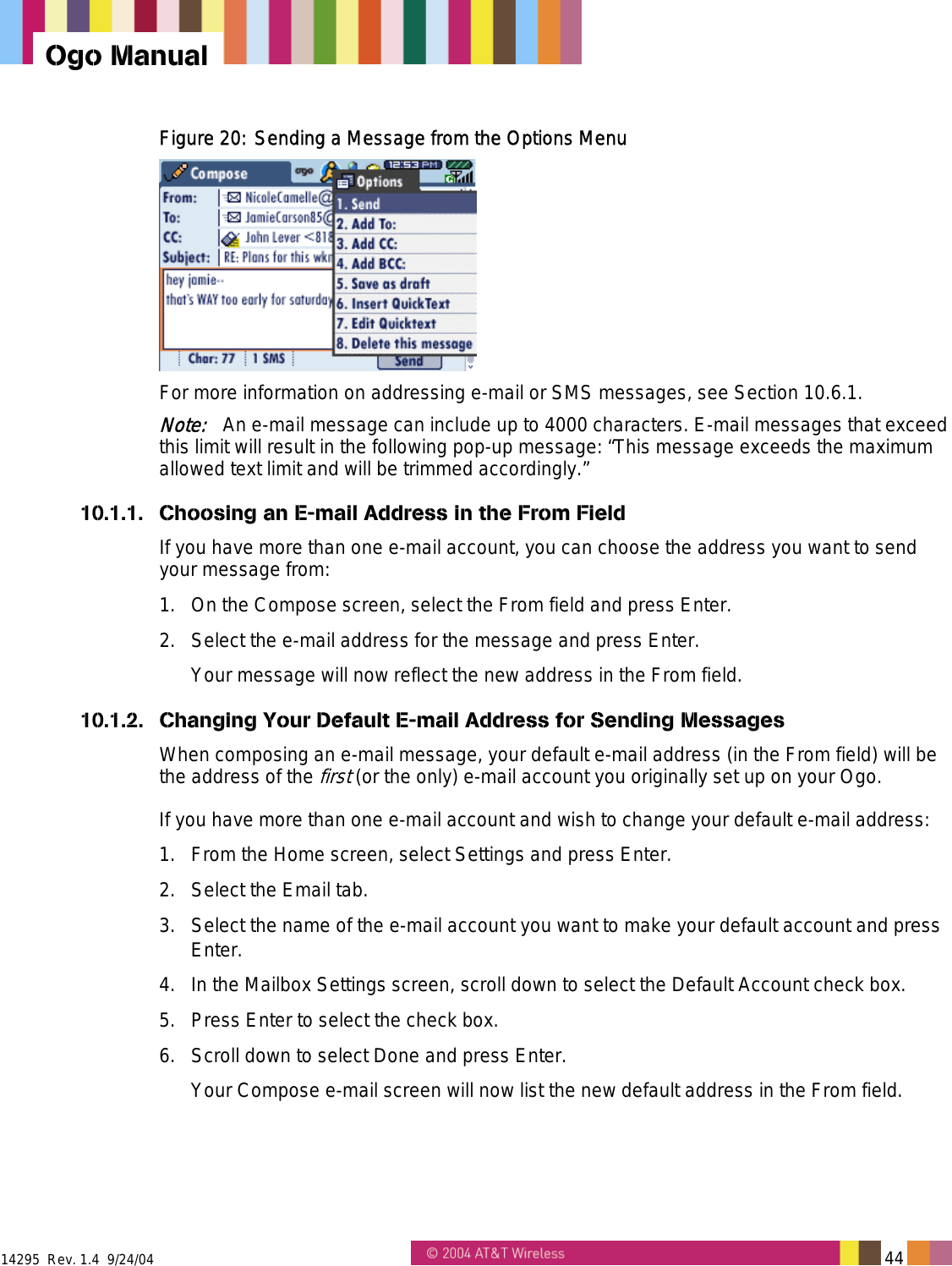  14295  Rev. 1.4  9/24/04   44   Ogo Manual Figure 20: Sending a Message from the Options Menu  For more information on addressing e-mail or SMS messages, see Section 10.6.1. Note:   An e-mail message can include up to 4000 characters. E-mail messages that exceed this limit will result in the following pop-up message: “This message exceeds the maximum allowed text limit and will be trimmed accordingly.” 10.1.1.  Choosing an E-mail Address in the From Field If you have more than one e-mail account, you can choose the address you want to send your message from:  1.  On the Compose screen, select the From field and press Enter. 2.  Select the e-mail address for the message and press Enter. Your message will now reflect the new address in the From field. 10.1.2.  Changing Your Default E-mail Address for Sending Messages When composing an e-mail message, your default e-mail address (in the From field) will be the address of the first (or the only) e-mail account you originally set up on your Ogo.  If you have more than one e-mail account and wish to change your default e-mail address: 1.  From the Home screen, select Settings and press Enter. 2.  Select the Email tab. 3.  Select the name of the e-mail account you want to make your default account and press Enter. 4.  In the Mailbox Settings screen, scroll down to select the Default Account check box. 5.  Press Enter to select the check box. 6.  Scroll down to select Done and press Enter. Your Compose e-mail screen will now list the new default address in the From field. 