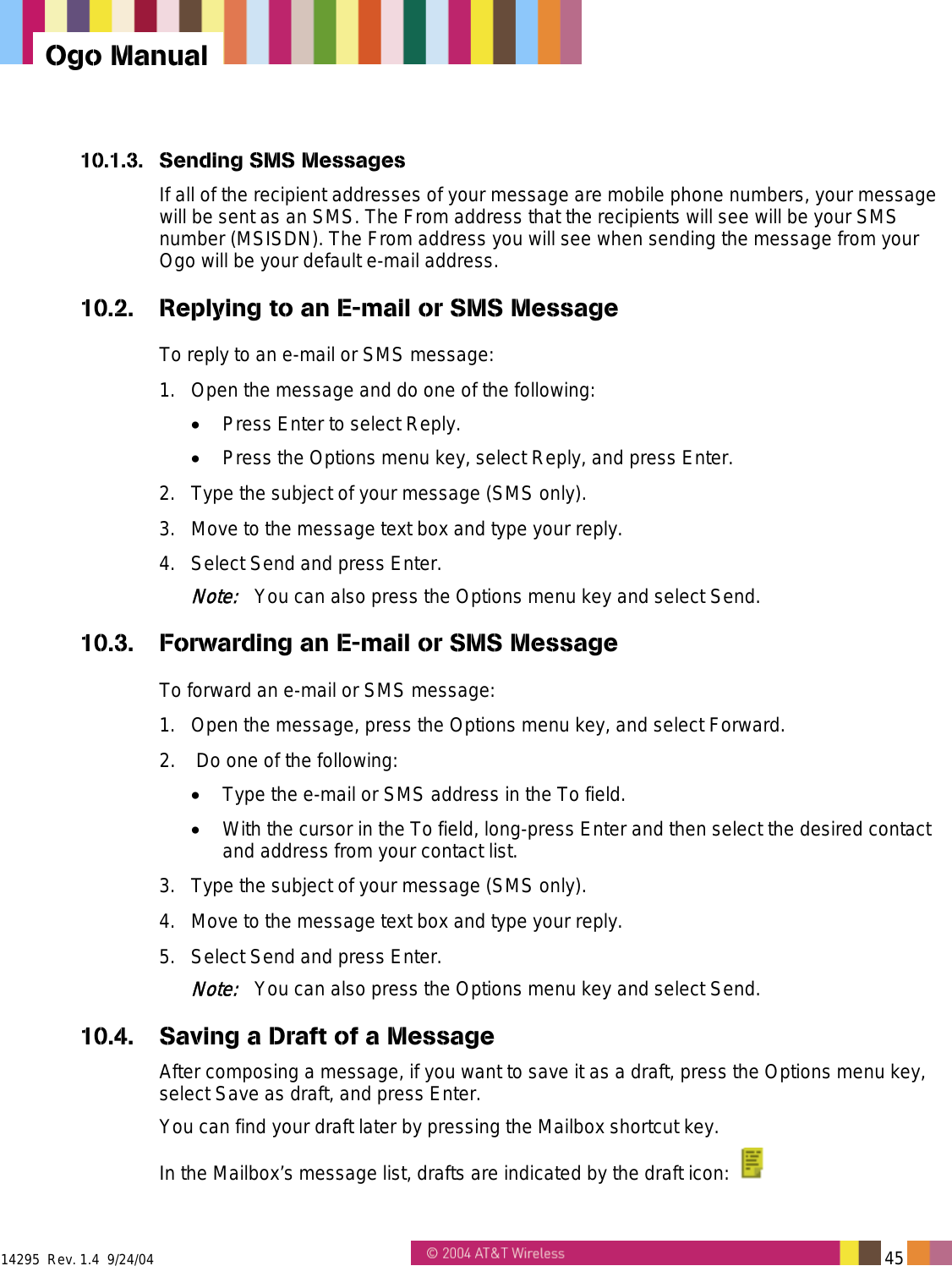  14295  Rev. 1.4  9/24/04   45   Ogo Manual 10.1.3.  Sending SMS Messages If all of the recipient addresses of your message are mobile phone numbers, your message will be sent as an SMS. The From address that the recipients will see will be your SMS number (MSISDN). The From address you will see when sending the message from your Ogo will be your default e-mail address.  10.2.  Replying to an E-mail or SMS Message To reply to an e-mail or SMS message: 1.  Open the message and do one of the following: •  Press Enter to select Reply. •  Press the Options menu key, select Reply, and press Enter. 2.  Type the subject of your message (SMS only). 3.  Move to the message text box and type your reply. 4.  Select Send and press Enter. Note:   You can also press the Options menu key and select Send. 10.3. Forwarding an E-mail or SMS Message To forward an e-mail or SMS message: 1.  Open the message, press the Options menu key, and select Forward. 2.   Do one of the following: •  Type the e-mail or SMS address in the To field. •  With the cursor in the To field, long-press Enter and then select the desired contact and address from your contact list. 3.  Type the subject of your message (SMS only). 4.  Move to the message text box and type your reply. 5.  Select Send and press Enter. Note:   You can also press the Options menu key and select Send. 10.4.  Saving a Draft of a Message After composing a message, if you want to save it as a draft, press the Options menu key, select Save as draft, and press Enter. You can find your draft later by pressing the Mailbox shortcut key.  In the Mailbox’s message list, drafts are indicated by the draft icon:   