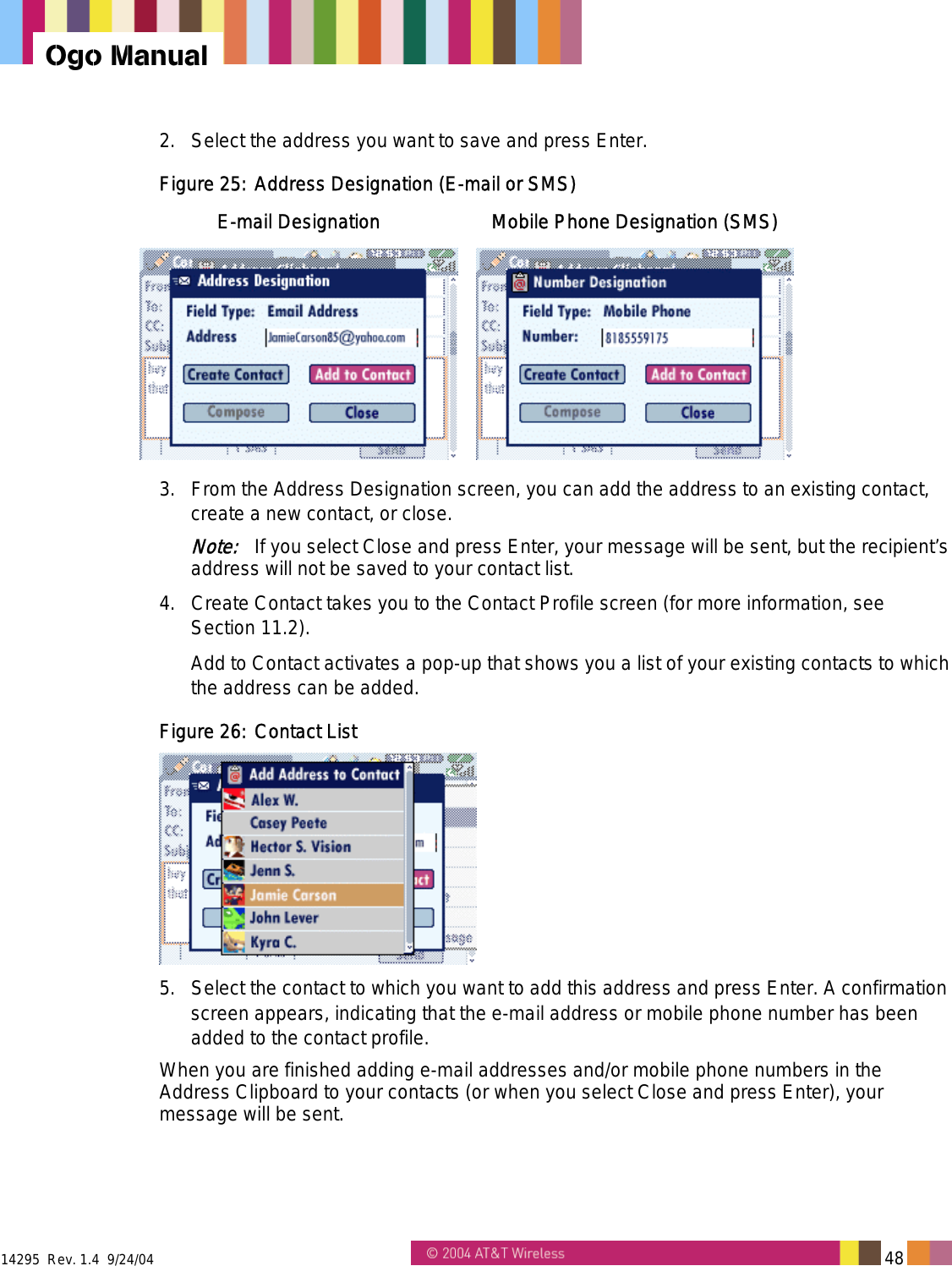  14295  Rev. 1.4  9/24/04   48   Ogo Manual 2.  Select the address you want to save and press Enter. Figure 25: Address Designation (E-mail or SMS) E-mail Designation  Mobile Phone Designation (SMS)  3.  From the Address Designation screen, you can add the address to an existing contact, create a new contact, or close. Note:   If you select Close and press Enter, your message will be sent, but the recipient’s address will not be saved to your contact list. 4.  Create Contact takes you to the Contact Profile screen (for more information, see Section 11.2). Add to Contact activates a pop-up that shows you a list of your existing contacts to which the address can be added. Figure 26: Contact List   5.  Select the contact to which you want to add this address and press Enter. A confirmation screen appears, indicating that the e-mail address or mobile phone number has been added to the contact profile. When you are finished adding e-mail addresses and/or mobile phone numbers in the Address Clipboard to your contacts (or when you select Close and press Enter), your message will be sent. 