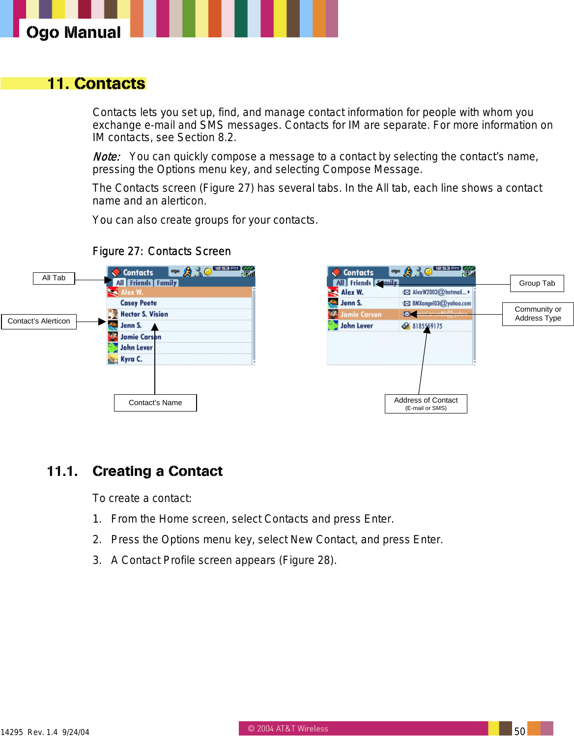  14295  Rev. 1.4  9/24/04   50   Ogo Manual 11. Contacts Contacts lets you set up, find, and manage contact information for people with whom you exchange e-mail and SMS messages. Contacts for IM are separate. For more information on IM contacts, see Section 8.2. Note:   You can quickly compose a message to a contact by selecting the contact’s name, pressing the Options menu key, and selecting Compose Message. The Contacts screen (Figure 27) has several tabs. In the All tab, each line shows a contact name and an alerticon. You can also create groups for your contacts. Figure 27: Contacts Screen Contact’s NameAll Tab Group TabContact’s AlerticonCommunity orAddress TypeAddress of Contact(E-mail or SMS)  11.1.  Creating a Contact To create a contact: 1.  From the Home screen, select Contacts and press Enter. 2.  Press the Options menu key, select New Contact, and press Enter. 3.  A Contact Profile screen appears (Figure 28). 