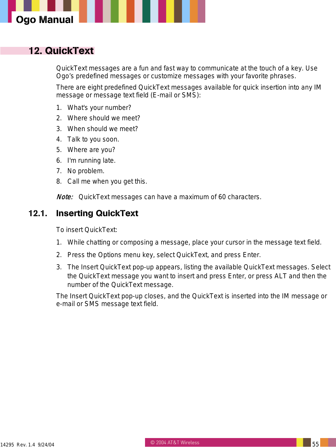  14295  Rev. 1.4  9/24/04   55   Ogo Manual 12. QuickText QuickText messages are a fun and fast way to communicate at the touch of a key. Use Ogo’s predefined messages or customize messages with your favorite phrases. There are eight predefined QuickText messages available for quick insertion into any IM message or message text field (E-mail or SMS): 1. What&apos;s your number? 2.  Where should we meet? 3.  When should we meet? 4.  Talk to you soon. 5.  Where are you? 6.  I&apos;m running late. 7. No problem. 8.  Call me when you get this. Note:   QuickText messages can have a maximum of 60 characters. 12.1. Inserting QuickText To insert QuickText: 1.  While chatting or composing a message, place your cursor in the message text field. 2.  Press the Options menu key, select QuickText, and press Enter. 3.  The Insert QuickText pop-up appears, listing the available QuickText messages. Select the QuickText message you want to insert and press Enter, or press ALT and then the number of the QuickText message. The Insert QuickText pop-up closes, and the QuickText is inserted into the IM message or e-mail or SMS message text field. 