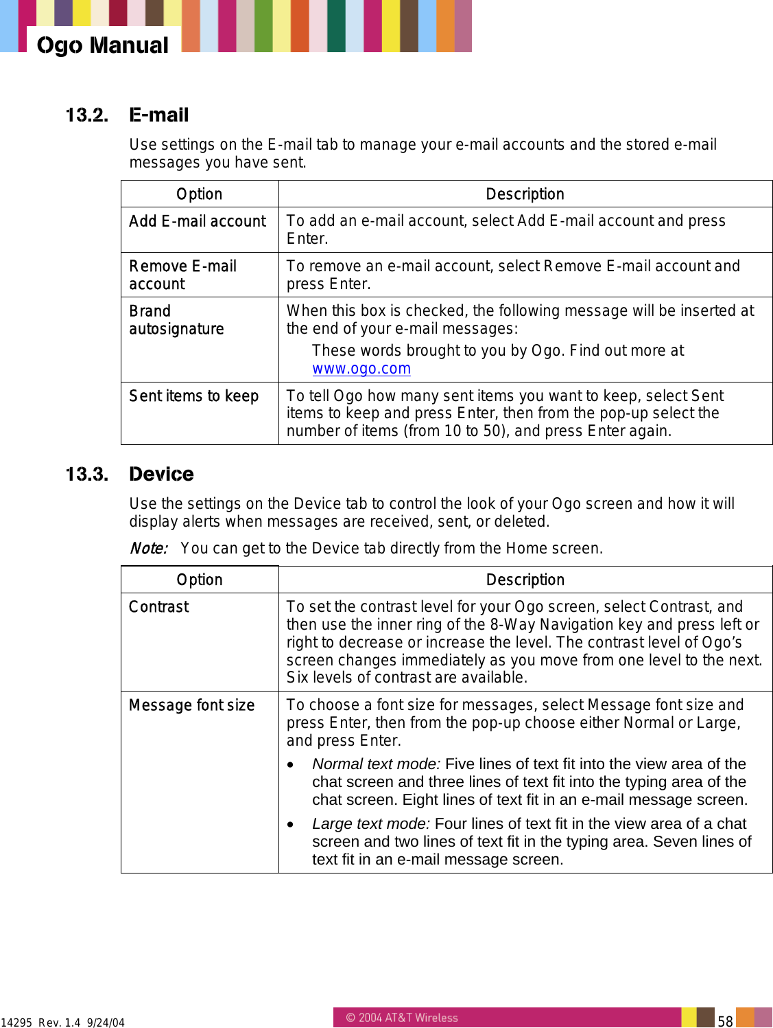  14295  Rev. 1.4  9/24/04   58   Ogo Manual 13.2. E-mail Use settings on the E-mail tab to manage your e-mail accounts and the stored e-mail messages you have sent. Option Description Add E-mail account  To add an e-mail account, select Add E-mail account and press Enter.  Remove E-mail account  To remove an e-mail account, select Remove E-mail account and press Enter. Brand autosignature  When this box is checked, the following message will be inserted at the end of your e-mail messages: These words brought to you by Ogo. Find out more at www.ogo.com Sent items to keep  To tell Ogo how many sent items you want to keep, select Sent items to keep and press Enter, then from the pop-up select the number of items (from 10 to 50), and press Enter again. 13.3. Device Use the settings on the Device tab to control the look of your Ogo screen and how it will display alerts when messages are received, sent, or deleted. Note:   You can get to the Device tab directly from the Home screen. Option Description Contrast  To set the contrast level for your Ogo screen, select Contrast, and then use the inner ring of the 8-Way Navigation key and press left or right to decrease or increase the level. The contrast level of Ogo’s screen changes immediately as you move from one level to the next. Six levels of contrast are available. Message font size  To choose a font size for messages, select Message font size and press Enter, then from the pop-up choose either Normal or Large, and press Enter. •  Normal text mode: Five lines of text fit into the view area of the chat screen and three lines of text fit into the typing area of the chat screen. Eight lines of text fit in an e-mail message screen. •  Large text mode: Four lines of text fit in the view area of a chat screen and two lines of text fit in the typing area. Seven lines of text fit in an e-mail message screen. 