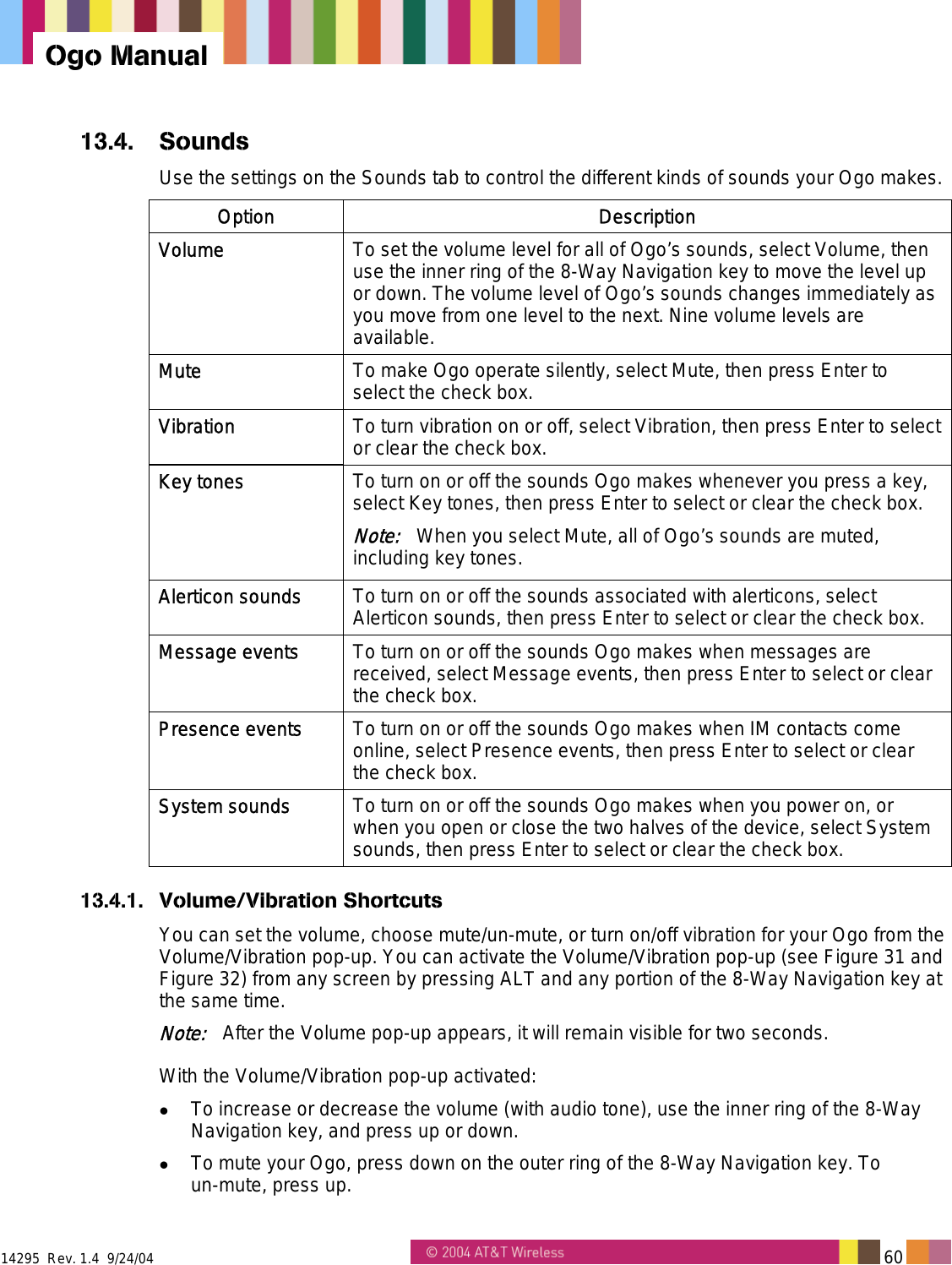  14295  Rev. 1.4  9/24/04   60   Ogo Manual 13.4. Sounds Use the settings on the Sounds tab to control the different kinds of sounds your Ogo makes. Option Description Volume  To set the volume level for all of Ogo’s sounds, select Volume, then use the inner ring of the 8-Way Navigation key to move the level up or down. The volume level of Ogo’s sounds changes immediately as you move from one level to the next. Nine volume levels are available. Mute  To make Ogo operate silently, select Mute, then press Enter to select the check box. Vibration  To turn vibration on or off, select Vibration, then press Enter to select or clear the check box. Key tones  To turn on or off the sounds Ogo makes whenever you press a key, select Key tones, then press Enter to select or clear the check box.  Note:   When you select Mute, all of Ogo’s sounds are muted, including key tones. Alerticon sounds  To turn on or off the sounds associated with alerticons, select Alerticon sounds, then press Enter to select or clear the check box. Message events  To turn on or off the sounds Ogo makes when messages are received, select Message events, then press Enter to select or clear the check box. Presence events  To turn on or off the sounds Ogo makes when IM contacts come online, select Presence events, then press Enter to select or clear the check box. System sounds  To turn on or off the sounds Ogo makes when you power on, or when you open or close the two halves of the device, select System sounds, then press Enter to select or clear the check box. 13.4.1. Volume/Vibration Shortcuts You can set the volume, choose mute/un-mute, or turn on/off vibration for your Ogo from the Volume/Vibration pop-up. You can activate the Volume/Vibration pop-up (see Figure 31 and Figure 32) from any screen by pressing ALT and any portion of the 8-Way Navigation key at the same time. Note:   After the Volume pop-up appears, it will remain visible for two seconds. With the Volume/Vibration pop-up activated:   To increase or decrease the volume (with audio tone), use the inner ring of the 8-Way Navigation key, and press up or down.   To mute your Ogo, press down on the outer ring of the 8-Way Navigation key. To  un-mute, press up. 