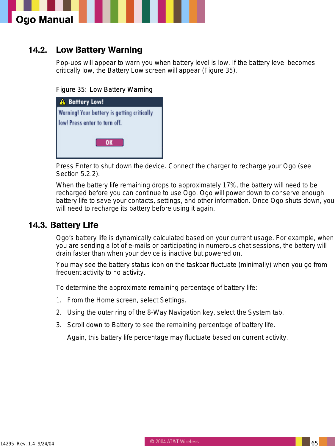  14295  Rev. 1.4  9/24/04   65   Ogo Manual 14.2.  Low Battery Warning Pop-ups will appear to warn you when battery level is low. If the battery level becomes critically low, the Battery Low screen will appear (Figure 35).  Figure 35: Low Battery Warning  Press Enter to shut down the device. Connect the charger to recharge your Ogo (see Section 5.2.2). When the battery life remaining drops to approximately 17%, the battery will need to be recharged before you can continue to use Ogo. Ogo will power down to conserve enough battery life to save your contacts, settings, and other information. Once Ogo shuts down, you will need to recharge its battery before using it again. 14.3. Battery Life Ogo’s battery life is dynamically calculated based on your current usage. For example, when you are sending a lot of e-mails or participating in numerous chat sessions, the battery will drain faster than when your device is inactive but powered on. You may see the battery status icon on the taskbar fluctuate (minimally) when you go from frequent activity to no activity.  To determine the approximate remaining percentage of battery life: 1.  From the Home screen, select Settings. 2.  Using the outer ring of the 8-Way Navigation key, select the System tab. 3.  Scroll down to Battery to see the remaining percentage of battery life.  Again, this battery life percentage may fluctuate based on current activity. 