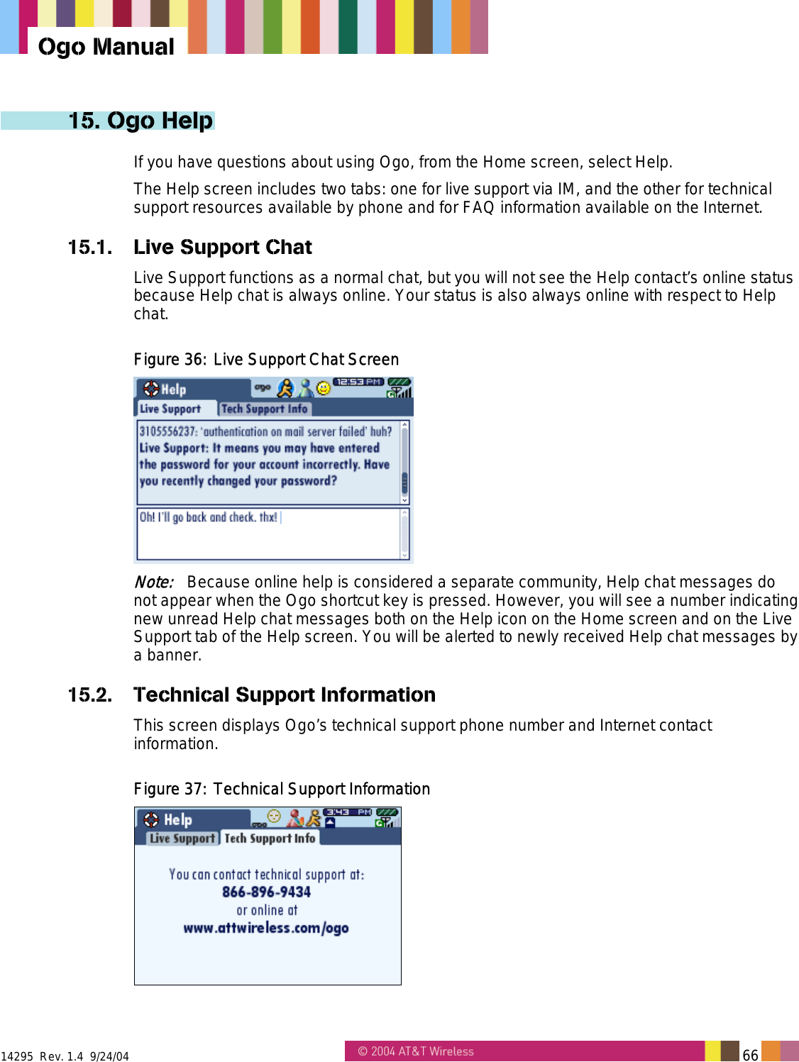  14295  Rev. 1.4  9/24/04   66   Ogo Manual 15. Ogo Help If you have questions about using Ogo, from the Home screen, select Help. The Help screen includes two tabs: one for live support via IM, and the other for technical support resources available by phone and for FAQ information available on the Internet. 15.1. Live Support Chat Live Support functions as a normal chat, but you will not see the Help contact’s online status because Help chat is always online. Your status is also always online with respect to Help chat. Figure 36: Live Support Chat Screen  Note:   Because online help is considered a separate community, Help chat messages do not appear when the Ogo shortcut key is pressed. However, you will see a number indicating new unread Help chat messages both on the Help icon on the Home screen and on the Live Support tab of the Help screen. You will be alerted to newly received Help chat messages by a banner. 15.2.  Technical Support Information This screen displays Ogo’s technical support phone number and Internet contact information. Figure 37: Technical Support Information  