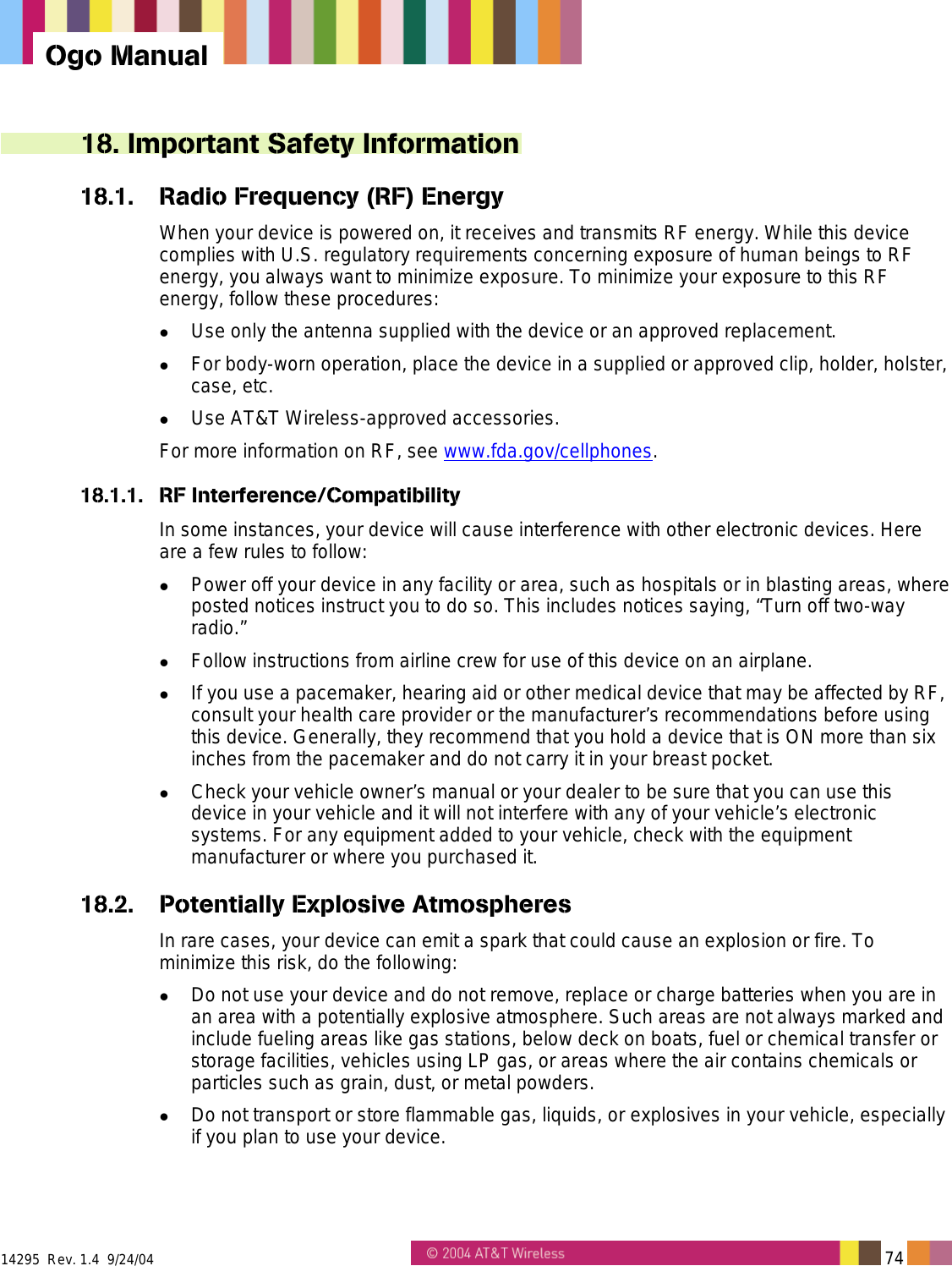  14295  Rev. 1.4  9/24/04   74   Ogo Manual 18. Important Safety Information 18.1.  Radio Frequency (RF) Energy When your device is powered on, it receives and transmits RF energy. While this device complies with U.S. regulatory requirements concerning exposure of human beings to RF energy, you always want to minimize exposure. To minimize your exposure to this RF energy, follow these procedures:   Use only the antenna supplied with the device or an approved replacement.   For body-worn operation, place the device in a supplied or approved clip, holder, holster, case, etc.   Use AT&amp;T Wireless-approved accessories. For more information on RF, see www.fda.gov/cellphones. 18.1.1. RF Interference/Compatibility In some instances, your device will cause interference with other electronic devices. Here are a few rules to follow:   Power off your device in any facility or area, such as hospitals or in blasting areas, where posted notices instruct you to do so. This includes notices saying, “Turn off two-way radio.”   Follow instructions from airline crew for use of this device on an airplane.   If you use a pacemaker, hearing aid or other medical device that may be affected by RF, consult your health care provider or the manufacturer’s recommendations before using this device. Generally, they recommend that you hold a device that is ON more than six inches from the pacemaker and do not carry it in your breast pocket.   Check your vehicle owner’s manual or your dealer to be sure that you can use this device in your vehicle and it will not interfere with any of your vehicle’s electronic systems. For any equipment added to your vehicle, check with the equipment manufacturer or where you purchased it. 18.2.  Potentially Explosive Atmospheres In rare cases, your device can emit a spark that could cause an explosion or fire. To minimize this risk, do the following:   Do not use your device and do not remove, replace or charge batteries when you are in an area with a potentially explosive atmosphere. Such areas are not always marked and include fueling areas like gas stations, below deck on boats, fuel or chemical transfer or storage facilities, vehicles using LP gas, or areas where the air contains chemicals or particles such as grain, dust, or metal powders.   Do not transport or store flammable gas, liquids, or explosives in your vehicle, especially if you plan to use your device. 