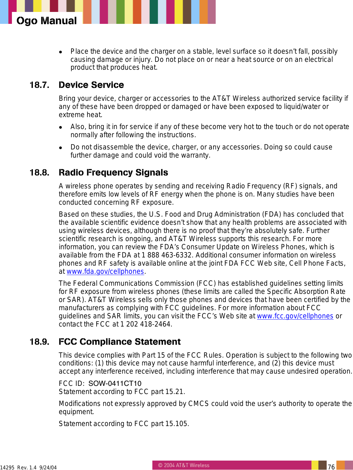  14295  Rev. 1.4  9/24/04   76   Ogo Manual   Place the device and the charger on a stable, level surface so it doesn’t fall, possibly causing damage or injury. Do not place on or near a heat source or on an electrical product that produces heat. 18.7. Device Service Bring your device, charger or accessories to the AT&amp;T Wireless authorized service facility if any of these have been dropped or damaged or have been exposed to liquid/water or extreme heat.   Also, bring it in for service if any of these become very hot to the touch or do not operate normally after following the instructions.   Do not disassemble the device, charger, or any accessories. Doing so could cause further damage and could void the warranty. 18.8.  Radio Frequency Signals A wireless phone operates by sending and receiving Radio Frequency (RF) signals, and therefore emits low levels of RF energy when the phone is on. Many studies have been conducted concerning RF exposure. Based on these studies, the U.S. Food and Drug Administration (FDA) has concluded that the available scientific evidence doesn’t show that any health problems are associated with using wireless devices, although there is no proof that they’re absolutely safe. Further scientific research is ongoing, and AT&amp;T Wireless supports this research. For more information, you can review the FDA’s Consumer Update on Wireless Phones, which is available from the FDA at 1 888 463-6332. Additional consumer information on wireless phones and RF safety is available online at the joint FDA FCC Web site, Cell Phone Facts, at www.fda.gov/cellphones. The Federal Communications Commission (FCC) has established guidelines setting limits for RF exposure from wireless phones (these limits are called the Specific Absorption Rate or SAR). AT&amp;T Wireless sells only those phones and devices that have been certified by the manufacturers as complying with FCC guidelines. For more information about FCC guidelines and SAR limits, you can visit the FCC’s Web site at www.fcc.gov/cellphones or contact the FCC at 1 202 418-2464. 18.9.  FCC Compliance Statement This device complies with Part 15 of the FCC Rules. Operation is subject to the following two conditions: (1) this device may not cause harmful interference, and (2) this device must accept any interference received, including interference that may cause undesired operation. FCC ID:  SOW-0411CT10Statement according to FCC part 15.21. Modifications not expressly approved by CMCS could void the user’s authority to operate the equipment. Statement according to FCC part 15.105. 
