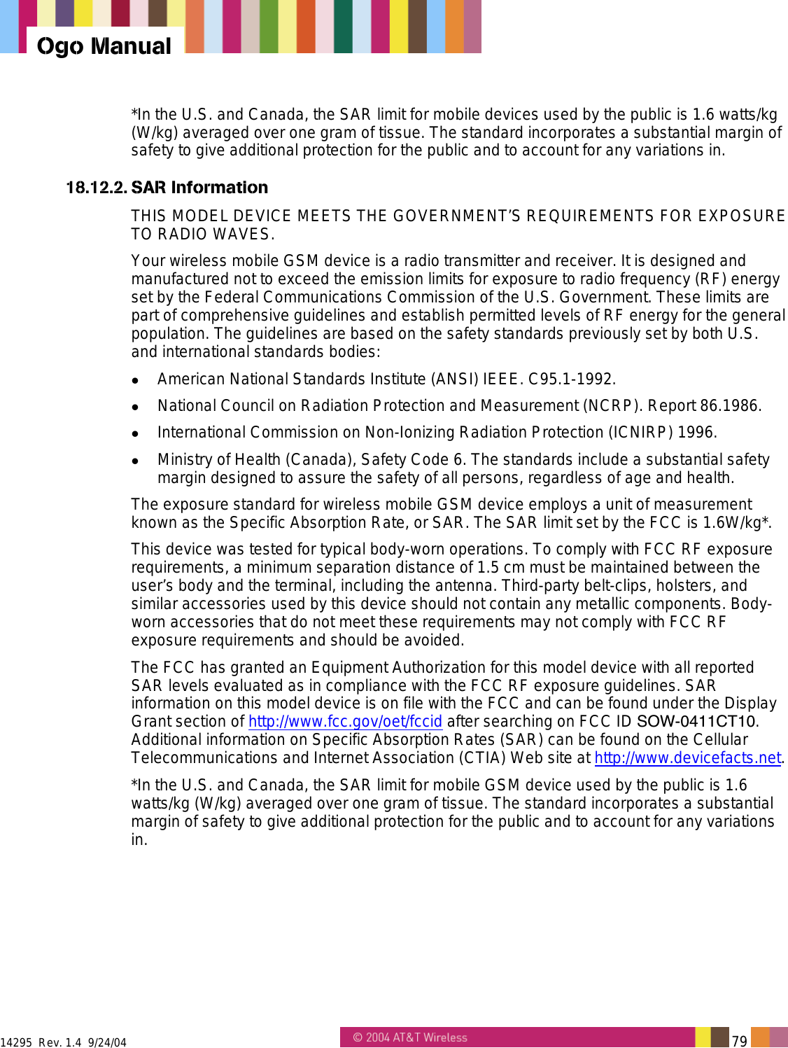  14295  Rev. 1.4  9/24/04   79   Ogo Manual *In the U.S. and Canada, the SAR limit for mobile devices used by the public is 1.6 watts/kg (W/kg) averaged over one gram of tissue. The standard incorporates a substantial margin of safety to give additional protection for the public and to account for any variations in. 18.12.2. SAR Information THIS MODEL DEVICE MEETS THE GOVERNMENT’S REQUIREMENTS FOR EXPOSURE TO RADIO WAVES. Your wireless mobile GSM device is a radio transmitter and receiver. It is designed and manufactured not to exceed the emission limits for exposure to radio frequency (RF) energy set by the Federal Communications Commission of the U.S. Government. These limits are part of comprehensive guidelines and establish permitted levels of RF energy for the general population. The guidelines are based on the safety standards previously set by both U.S. and international standards bodies:   American National Standards Institute (ANSI) IEEE. C95.1-1992.   National Council on Radiation Protection and Measurement (NCRP). Report 86.1986.   International Commission on Non-Ionizing Radiation Protection (ICNIRP) 1996.   Ministry of Health (Canada), Safety Code 6. The standards include a substantial safety margin designed to assure the safety of all persons, regardless of age and health. The exposure standard for wireless mobile GSM device employs a unit of measurement known as the Specific Absorption Rate, or SAR. The SAR limit set by the FCC is 1.6W/kg*. This device was tested for typical body-worn operations. To comply with FCC RF exposure requirements, a minimum separation distance of 1.5 cm must be maintained between the user’s body and the terminal, including the antenna. Third-party belt-clips, holsters, and similar accessories used by this device should not contain any metallic components. Body-worn accessories that do not meet these requirements may not comply with FCC RF exposure requirements and should be avoided. The FCC has granted an Equipment Authorization for this model device with all reported SAR levels evaluated as in compliance with the FCC RF exposure guidelines. SAR information on this model device is on file with the FCC and can be found under the Display Grant section of http://www.fcc.gov/oet/fccid after searching on FCC ID SOW-0411CT10. Additional information on Specific Absorption Rates (SAR) can be found on the Cellular Telecommunications and Internet Association (CTIA) Web site at http://www.devicefacts.net. *In the U.S. and Canada, the SAR limit for mobile GSM device used by the public is 1.6 watts/kg (W/kg) averaged over one gram of tissue. The standard incorporates a substantial margin of safety to give additional protection for the public and to account for any variations in. 