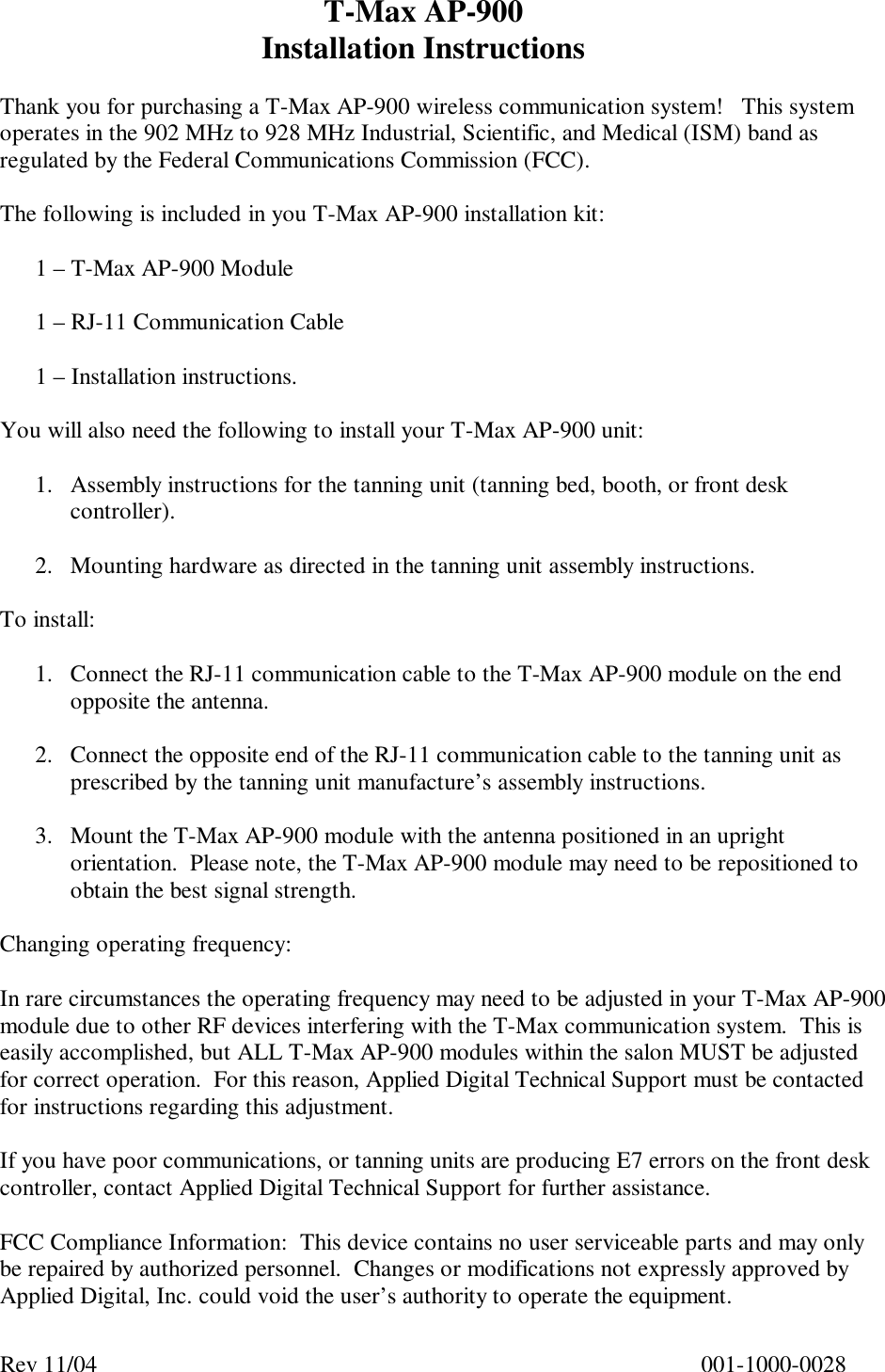 T-Max AP-900  Installation Instructions Rev 11/04      001-1000-0028  Thank you for purchasing a T-Max AP-900 wireless communication system!   This system operates in the 902 MHz to 928 MHz Industrial, Scientific, and Medical (ISM) band as regulated by the Federal Communications Commission (FCC).  The following is included in you T-Max AP-900 installation kit:  1 – T-Max AP-900 Module  1 – RJ-11 Communication Cable  1 – Installation instructions.  You will also need the following to install your T-Max AP-900 unit:  1. Assembly instructions for the tanning unit (tanning bed, booth, or front desk controller).  2. Mounting hardware as directed in the tanning unit assembly instructions.  To install:  1. Connect the RJ-11 communication cable to the T-Max AP-900 module on the end opposite the antenna.  2. Connect the opposite end of the RJ-11 communication cable to the tanning unit as prescribed by the tanning unit manufacture’s assembly instructions.  3. Mount the T-Max AP-900 module with the antenna positioned in an upright orientation.  Please note, the T-Max AP-900 module may need to be repositioned to obtain the best signal strength.  Changing operating frequency:  In rare circumstances the operating frequency may need to be adjusted in your T-Max AP-900 module due to other RF devices interfering with the T-Max communication system.  This is easily accomplished, but ALL T-Max AP-900 modules within the salon MUST be adjusted for correct operation.  For this reason, Applied Digital Technical Support must be contacted for instructions regarding this adjustment.  If you have poor communications, or tanning units are producing E7 errors on the front desk controller, contact Applied Digital Technical Support for further assistance.  FCC Compliance Information:  This device contains no user serviceable parts and may only be repaired by authorized personnel.  Changes or modifications not expressly approved by Applied Digital, Inc. could void the user’s authority to operate the equipment. 
