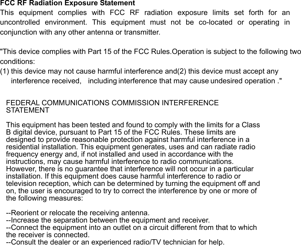  FCC RF Radiation Exposure Statement This equipment complies with FCC RF radiation exposure limits set forth for an uncontrolled environment. This equipment must not be co-located or operating in conjunction with any other antenna or transmitter.  &quot;This device complies with Part 15 of the FCC Rules.Operation is subject to the following two conditions: (1) this device may not cause harmful interference and(2) this device must accept any interference received,  including interference that may cause undesired operation .&quot;    FEDERAL COMMUNICATIONS COMMISSION INTERFERENCE STATEMENT   This equipment has been tested and found to comply with the limits for a Class B digital device, pursuant to Part 15 of the FCC Rules. These limits are designed to provide reasonable protection against harmful interference in a residential installation. This equipment generates, uses and can radiate radio frequency energy and, if not installed and used in accordance with the instructions, may cause harmful interference to radio communications. However, there is no guarantee that interference will not occur in a particular installation. If this equipment does cause harmful interference to radio or television reception, which can be determined by turning the equipment off and on, the user is encouraged to try to correct the interference by one or more of the following measures:    --Reorient or relocate the receiving antenna.   --Increase the separation between the equipment and receiver.   --Connect the equipment into an outlet on a circuit different from that to which the receiver is connected.   --Consult the dealer or an experienced radio/TV technician for help. 
