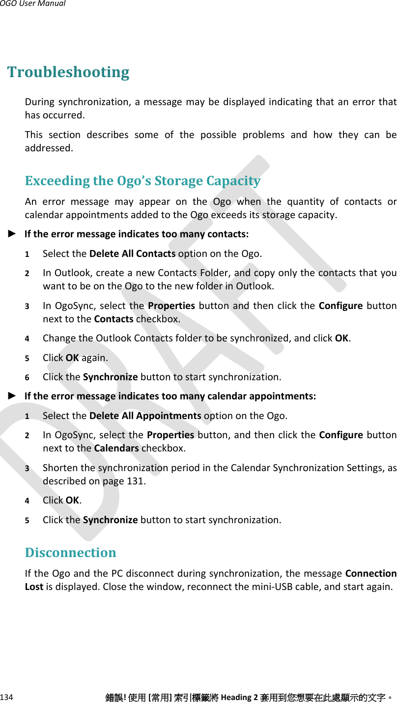 OGOUserManual134錯誤!使用[常用]索引標籤將Heading2套用到您想要在此處顯示的文字。TroubleshootingDuringsynchronization,amessagemaybedisplayedindicatingthatanerrorthathasoccurred.Thissectiondescribessomeofthepossibleproblemsandhowtheycanbeaddressed.ExceedingtheOgo’sStorageCapacityAnerrormessagemayappearontheOgowhenthequantityofcontactsorcalendarappointmentsaddedtotheOgoexceedsitsstoragecapacity.► Iftheerrormessageindicatestoomanycontacts:1 SelecttheDeleteAllContactsoptionontheOgo.2 InOutlook,createanewContactsFolder,andcopyonlythecontactsthatyouwanttobeontheOgotothenewfolderinOutlook.3 InOgoSync,selectthePropertiesbuttonandthenclicktheConfigurebuttonnexttotheContactscheckbox.4 ChangetheOutlookContactsfoldertobesynchronized,andclickOK.5 ClickOKagain.6 ClicktheSynchronizebuttontostartsynchronization.► Iftheerrormessageindicatestoomanycalendarappointments:1 SelecttheDeleteAllAppointmentsoptionontheOgo.2 InOgoSync,selectthePropertiesbutton,andthenclicktheConfigurebuttonnexttotheCalendarscheckbox.3 ShortenthesynchronizationperiodintheCalendarSynchronizationSettings,asdescribedonpage131.4 ClickOK.5 ClicktheSynchronizebuttontostartsynchronization.DisconnectionIftheOgoandthePCdisconnectduringsynchronization,themessageConnectionLostisdisplayed.Closethewindow,reconnectthemini‐USBcable,andstartagain.