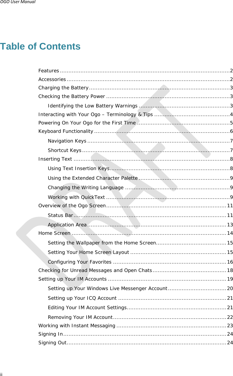 OGOUserManual ii Table of Contents Features ................................................................................................... 2Accessories ............................................................................................... 2Charging the Battery .................................................................................. 3Checking the Battery Power ........................................................................ 3Identifying the Low Battery Warnings ..................................................... 3Interacting with Your Ogo – Terminology &amp; Tips ............................................ 4Powering On Your Ogo for the First Time ...................................................... 5Keyboard Functionality ............................................................................... 6Navigation Keys ................................................................................... 7Shortcut Keys ...................................................................................... 7Inserting Text ........................................................................................... 8Using Text Insertion Keys ...................................................................... 8Using the Extended Character Palette ..................................................... 9Changing the Writing Language ............................................................. 9Working with QuickText ........................................................................ 9Overview of the Ogo Screen ...................................................................... 11Status Bar ......................................................................................... 11Application Area ................................................................................. 13Home Screen .......................................................................................... 14Setting the Wallpaper from the Home Screen......................................... 15Setting Your Home Screen Layout ........................................................ 15Configuring Your Favorites .................................................................. 16Checking for Unread Messages and Open Chats ........................................... 18Setting up Your IM Accounts ..................................................................... 19Setting up Your Windows Live Messenger Account .................................. 20Setting up Your ICQ Account ............................................................... 21Editing Your IM Account Settings .......................................................... 21Removing Your IM Account .................................................................. 22Working with Instant Messaging ................................................................ 23Signing In ............................................................................................... 24Signing Out ............................................................................................. 24