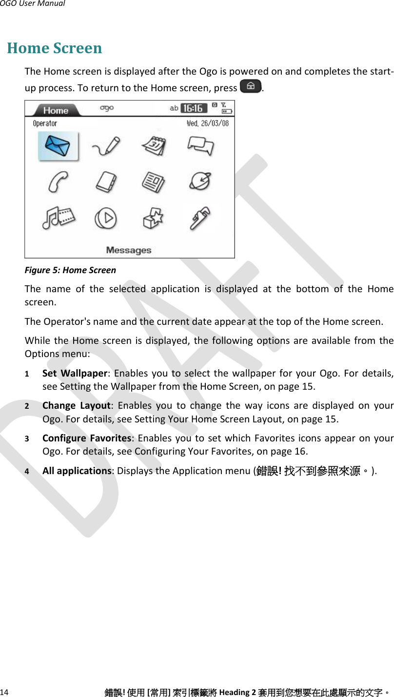 OGOUserManual14錯誤!使用[常用]索引標籤將Heading2套用到您想要在此處顯示的文字。HomeScreenTheHomescreenisdisplayedaftertheOgoispoweredonandcompletesthestart‐upprocess.ToreturntotheHomescreen,press.Figure5:HomeScreenThenameoftheselectedapplicationisdisplayedatthebottomoftheHomescreen.TheOperator&apos;snameandthecurrentdateappearatthetopoftheHomescreen.WhiletheHomescreenisdisplayed,thefollowingoptionsareavailablefromtheOptionsmenu:1 SetWallpaper:EnablesyoutoselectthewallpaperforyourOgo.Fordetails,seeSettingtheWallpaperfromtheHomeScreen,onpage15.2 ChangeLayout:EnablesyoutochangethewayiconsaredisplayedonyourOgo.Fordetails,seeSettingYourHomeScreenLayout,onpage15.3 ConfigureFavorites:EnablesyoutosetwhichFavoritesiconsappearonyourOgo.Fordetails,seeConfiguringYourFavorites,onpage16.4 Allapplications:DisplaystheApplicationmenu(錯誤!找不到參照來源。).