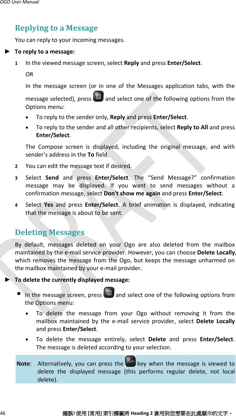 OGOUserManual46錯誤!使用[常用]索引標籤將Heading2套用到您想要在此處顯示的文字。ReplyingtoaMessageYoucanreplytoyourincomingmessages.► Toreplytoamessage:1 Intheviewedmessagescreen,selectReplyandpressEnter/Select.ORInthemessagescreen(orinoneoftheMessagesapplicationtabs,withthemessageselected),pressandselectoneofthefollowingoptionsfromtheOptionsmenu:• Toreplytothesenderonly,ReplyandpressEnter/Select.• Toreplytothesenderandallotherrecipients,selectReplytoAllandpressEnter/Select.TheComposescreenisdisplayed,includingtheoriginalmessage,andwithsender’saddressintheTofield.2 Youcaneditthemessagetextifdesired.3 SelectSendandpressEnter/Select.The“SendMessage?”confirmationmessagemaybedisplayed.Ifyouwanttosendmessageswithoutaconfirmationmessage,selectDon&apos;tshowmeagainandpressEnter/Select.4 SelectYesandpressEnter/Select.Abriefanimationisdisplayed,indicatingthatthemessageisabouttobesent.DeletingMessagesBydefault,messagesdeletedonyourOgoarealsodeletedfromthemailboxmaintainedbythee‐mailserviceprovider.However,youcanchooseDeleteLocally,whichremovesthemessagefromtheOgo,butkeepsthemessageunharmedonthemailboxmaintainedbyyoure‐mailprovider.► Todeletethecurrentlydisplayedmessage: Inthemessagescreen,press andselectoneofthefollowingoptionsfromtheOptionsmenu:• TodeletethemessagefromyourOgowithoutremovingitfromthemailboxmaintainedbythee‐mailserviceprovider,selectDeleteLocallyandpressEnter/Select.• Todeletethemessageentirely,selectDeleteandpressEnter/Select.Themessageisdeletedaccordingtoyourselection.Note: Alternatively,youcanpressthe keywhenthemessageisviewedtodeletethedisplayedmessage(thisperformsregulardelete,notlocaldelete).