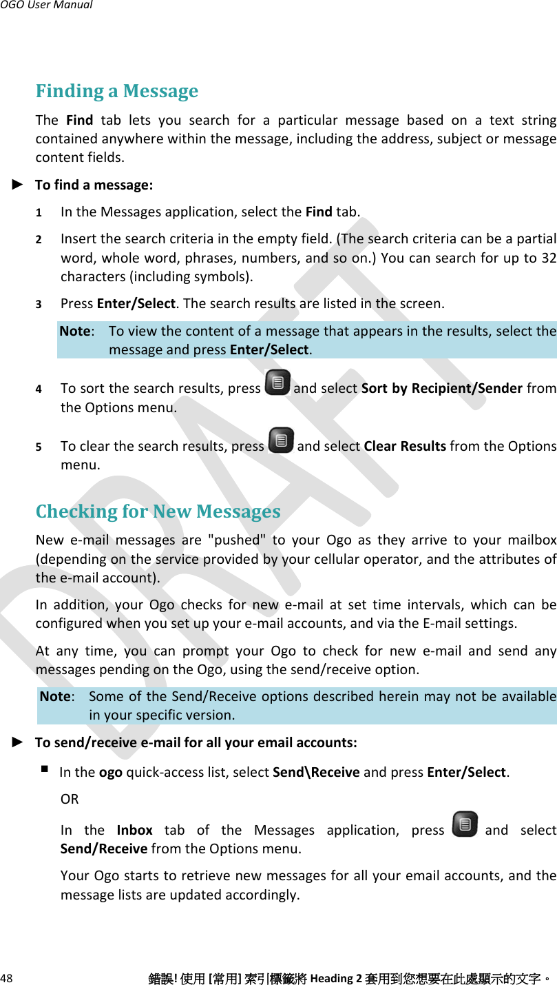 OGOUserManual48錯誤!使用[常用]索引標籤將Heading2套用到您想要在此處顯示的文字。FindingaMessageTheFindtabletsyousearchforaparticularmessagebasedonatextstringcontainedanywherewithinthemessage,includingtheaddress,subjectormessagecontentfields.► Tofindamessage:1 IntheMessagesapplication,selecttheFindtab.2 Insertthesearchcriteriaintheemptyfield.(Thesearchcriteriacanbeapartialword,wholeword,phrases,numbers,andsoon.)Youcansearchforupto32characters(includingsymbols).3 PressEnter/Select.Thesearchresultsarelistedinthescreen.Note: Toviewthecontentofamessagethatappearsintheresults,selectthemessageandpressEnter/Select.4 Tosortthesearchresults,press andselectSortbyRecipient/SenderfromtheOptionsmenu.5 Toclearthesearchresults,press andselectClearResultsfromtheOptionsmenu.CheckingforNewMessagesNewe‐mailmessagesare&quot;pushed&quot;toyourOgoastheyarrivetoyourmailbox(dependingontheserviceprovidedbyyourcellularoperator,andtheattributesofthee‐mailaccount).Inaddition,yourOgochecksfornewe‐mailatsettimeintervals,whichcanbeconfiguredwhenyousetupyoure‐mailaccounts,andviatheE‐mailsettings.Atanytime,youcanpromptyourOgotocheckfornewe‐mailandsendanymessagespendingontheOgo,usingthesend/receiveoption.Note: SomeoftheSend/Receiveoptionsdescribedhereinmaynotbeavailableinyourspecificversion.► Tosend/receivee‐mailforallyouremailaccounts: Intheogoquick‐accesslist,selectSend\ReceiveandpressEnter/Select.ORIntheInboxtaboftheMessagesapplication,pressandselectSend/ReceivefromtheOptionsmenu.YourOgostartstoretrievenewmessagesforallyouremailaccounts,andthemessagelistsareupdatedaccordingly.