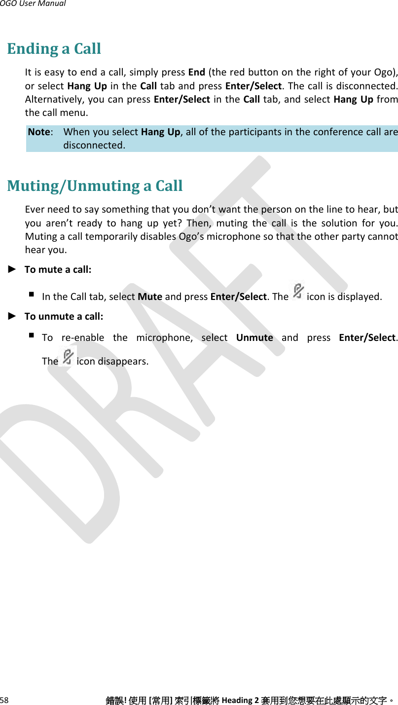 OGOUserManual58錯誤!使用[常用]索引標籤將Heading2套用到您想要在此處顯示的文字。EndingaCallItiseasytoendacall,simplypressEnd(theredbuttonontherightofyourOgo),orselectHangUpintheCalltabandpressEnter/Select.Thecallisdisconnected.Alternatively,youcanpressEnter/SelectintheCalltab,andselectHangUpfromthecallmenu.Note: WhenyouselectHangUp,alloftheparticipantsintheconferencecallaredisconnected.Muting/UnmutingaCallEverneedtosaysomethingthatyoudon’twantthepersononthelinetohear,butyouaren’treadytohangupyet?Then,mutingthecallisthesolutionforyou.MutingacalltemporarilydisablesOgo’smicrophonesothattheotherpartycannothearyou.► Tomuteacall: IntheCalltab,selectMuteandpressEnter/Select.The iconisdisplayed.► Tounmuteacall: Tore‐enablethemicrophone,selectUnmuteandpressEnter/Select.The icondisappears.