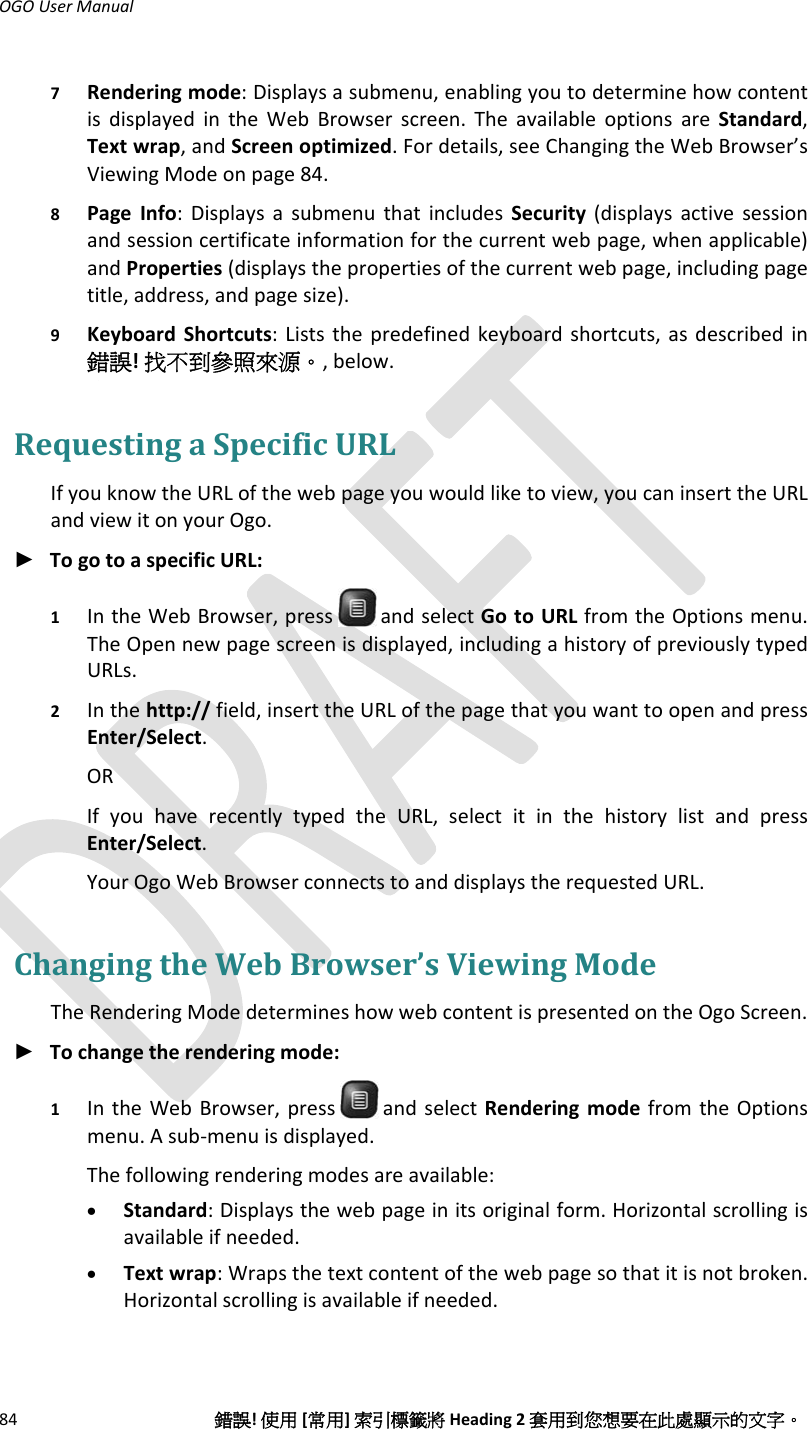 OGOUserManual84錯誤!使用[常用]索引標籤將Heading2套用到您想要在此處顯示的文字。7 Renderingmode:Displaysasubmenu,enablingyoutodeterminehowcontentisdisplayedintheWebBrowserscreen.TheavailableoptionsareStandard,Textwrap,andScreenoptimized.Fordetails,seeChangingtheWebBrowser’sViewingModeonpage84.8 PageInfo:DisplaysasubmenuthatincludesSecurity(displaysactivesessionandsessioncertificateinformationforthecurrentwebpage,whenapplicable)andProperties(displaysthepropertiesofthecurrentwebpage,includingpagetitle,address,andpagesize).9 KeyboardShortcuts:Liststhepredefinedkeyboardshortcuts,asdescribedin錯誤!找不到參照來源。,below.RequestingaSpecificURLIfyouknowtheURLofthewebpageyouwouldliketoview,youcaninserttheURLandviewitonyourOgo.► TogotoaspecificURL:1 IntheWebBrowser,press andselectGotoURLfromtheOptionsmenu.TheOpennewpagescreenisdisplayed,includingahistoryofpreviouslytypedURLs.2 Inthehttp://field,inserttheURLofthepagethatyouwanttoopenandpressEnter/Select.ORIfyouhaverecentlytypedtheURL,selectitinthehistorylistandpressEnter/Select.YourOgoWebBrowserconnectstoanddisplaystherequestedURL.ChangingtheWebBrowser’sViewingModeTheRenderingModedetermineshowwebcontentispresentedontheOgoScreen.► Tochangetherenderingmode:1 IntheWebBrowser,press andselectRenderingmodefromtheOptionsmenu.Asub‐menuisdisplayed.Thefollowingrenderingmodesareavailable:• Standard:Displaysthewebpageinitsoriginalform.Horizontalscrollingisavailableifneeded.• Textwrap:Wrapsthetextcontentofthewebpagesothatitisnotbroken.Horizontalscrollingisavailableifneeded.