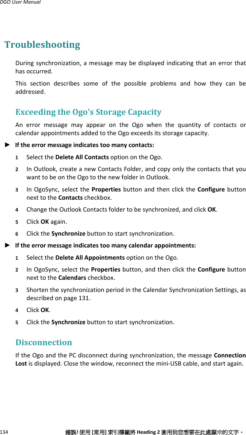 OGOUserManual134錯誤!使用[常用]索引標籤將Heading2套用到您想要在此處顯示的文字。TroubleshootingDuringsynchronization,amessagemaybedisplayedindicatingthatanerrorthathasoccurred.Thissectiondescribessomeofthepossibleproblemsandhowtheycanbeaddressed.ExceedingtheOgo’sStorageCapacityAnerrormessagemayappearontheOgowhenthequantityofcontactsorcalendarappointmentsaddedtotheOgoexceedsitsstoragecapacity.► Iftheerrormessageindicatestoomanycontacts:1 SelecttheDeleteAllContactsoptionontheOgo.2 InOutlook,createanewContactsFolder,andcopyonlythecontactsthatyouwanttobeontheOgotothenewfolderinOutlook.3 InOgoSync,selectthePropertiesbuttonandthenclicktheConfigurebuttonnexttotheContactscheckbox.4 ChangetheOutlookContactsfoldertobesynchronized,andclickOK.5 ClickOKagain.6 ClicktheSynchronizebuttontostartsynchronization.► Iftheerrormessageindicatestoomanycalendarappointments:1 SelecttheDeleteAllAppointmentsoptionontheOgo.2 InOgoSync,selectthePropertiesbutton,andthenclicktheConfigurebuttonnexttotheCalendarscheckbox.3 ShortenthesynchronizationperiodintheCalendarSynchronizationSettings,asdescribedonpage131.4 ClickOK.5 ClicktheSynchronizebuttontostartsynchronization.DisconnectionIftheOgoandthePCdisconnectduringsynchronization,themessageConnectionLostisdisplayed.Closethewindow,reconnectthemini‐USBcable,andstartagain.