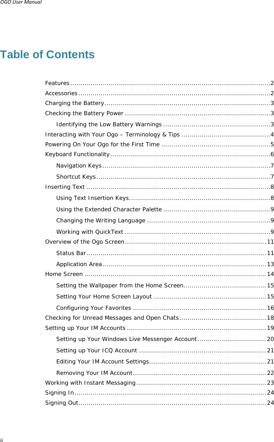 OGOUserManual ii Table of Contents Features ................................................................................................... 2Accessories ............................................................................................... 2Charging the Battery .................................................................................. 3Checking the Battery Power ........................................................................ 3Identifying the Low Battery Warnings ..................................................... 3Interacting with Your Ogo – Terminology &amp; Tips ............................................ 4Powering On Your Ogo for the First Time ...................................................... 5Keyboard Functionality ............................................................................... 6Navigation Keys ................................................................................... 7Shortcut Keys ...................................................................................... 7Inserting Text ........................................................................................... 8Using Text Insertion Keys ...................................................................... 8Using the Extended Character Palette ..................................................... 9Changing the Writing Language ............................................................. 9Working with QuickText ........................................................................ 9Overview of the Ogo Screen ...................................................................... 11Status Bar ......................................................................................... 11Application Area ................................................................................. 13Home Screen .......................................................................................... 14Setting the Wallpaper from the Home Screen......................................... 15Setting Your Home Screen Layout ........................................................ 15Configuring Your Favorites .................................................................. 16Checking for Unread Messages and Open Chats ........................................... 18Setting up Your IM Accounts ..................................................................... 19Setting up Your Windows Live Messenger Account .................................. 20Setting up Your ICQ Account ............................................................... 21Editing Your IM Account Settings .......................................................... 21Removing Your IM Account .................................................................. 22Working with Instant Messaging ................................................................ 23Signing In ............................................................................................... 24Signing Out ............................................................................................. 24