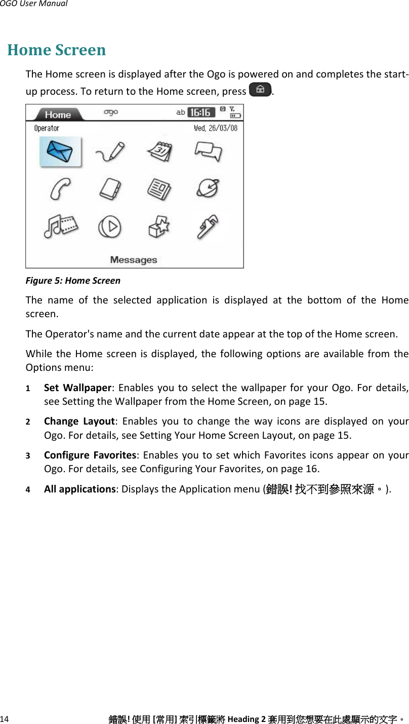 OGOUserManual14錯誤!使用[常用]索引標籤將Heading2套用到您想要在此處顯示的文字。HomeScreenTheHomescreenisdisplayedaftertheOgoispoweredonandcompletesthestart‐upprocess.ToreturntotheHomescreen,press.Figure5:HomeScreenThenameoftheselectedapplicationisdisplayedatthebottomoftheHomescreen.TheOperator&apos;snameandthecurrentdateappearatthetopoftheHomescreen.WhiletheHomescreenisdisplayed,thefollowingoptionsareavailablefromtheOptionsmenu:1 SetWallpaper:EnablesyoutoselectthewallpaperforyourOgo.Fordetails,seeSettingtheWallpaperfromtheHomeScreen,onpage15.2 ChangeLayout:EnablesyoutochangethewayiconsaredisplayedonyourOgo.Fordetails,seeSettingYourHomeScreenLayout,onpage15.3 ConfigureFavorites:EnablesyoutosetwhichFavoritesiconsappearonyourOgo.Fordetails,seeConfiguringYourFavorites,onpage16.4 Allapplications:DisplaystheApplicationmenu(錯誤!找不到參照來源。).