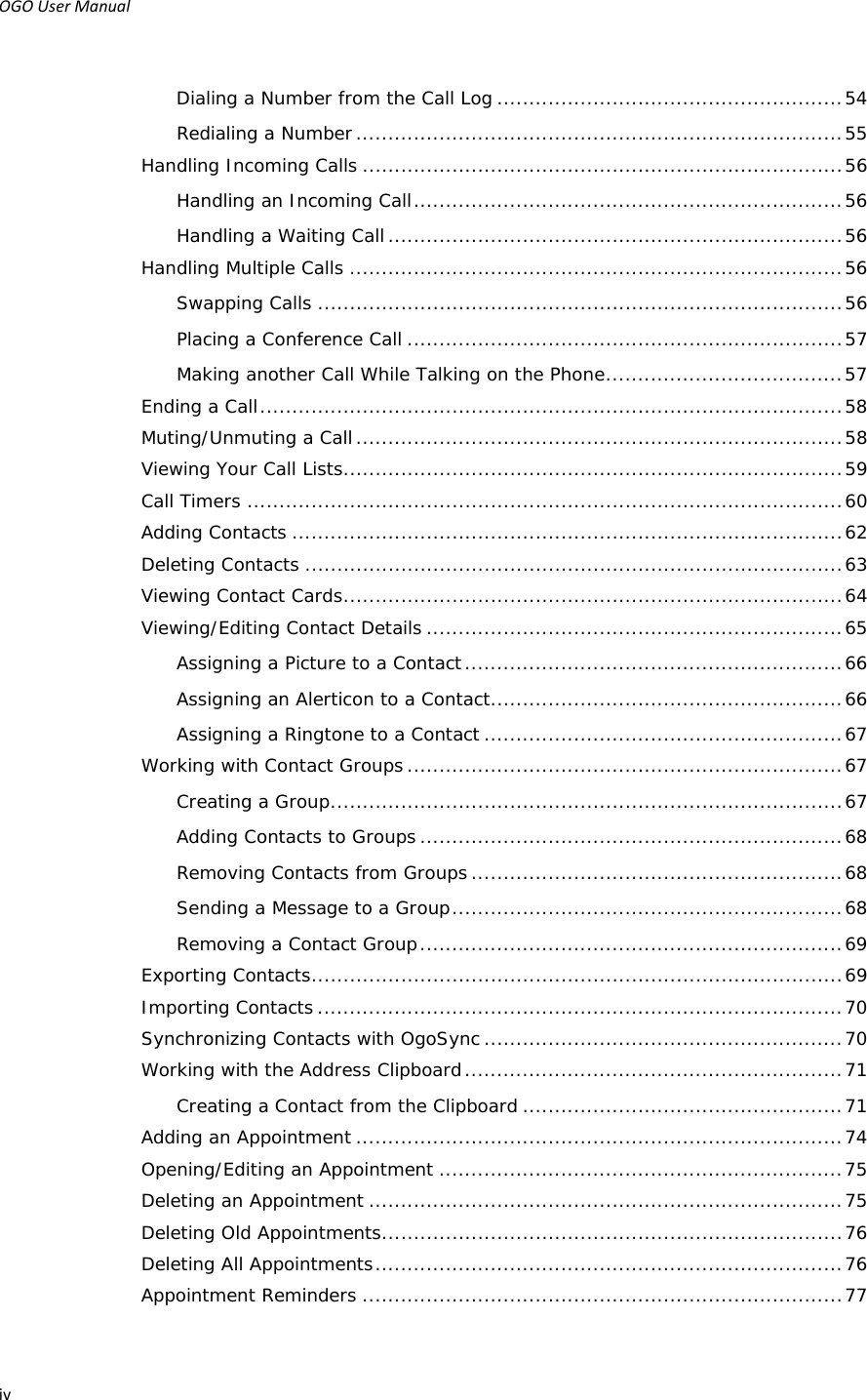 OGOUserManual ivDialing a Number from the Call Log ...................................................... 54Redialing a Number ............................................................................ 55Handling Incoming Calls ........................................................................... 56Handling an Incoming Call ................................................................... 56Handling a Waiting Call ....................................................................... 56Handling Multiple Calls ............................................................................. 56Swapping Calls .................................................................................. 56Placing a Conference Call .................................................................... 57Making another Call While Talking on the Phone ..................................... 57Ending a Call ........................................................................................... 58Muting/Unmuting a Call ............................................................................ 58Viewing Your Call Lists .............................................................................. 59Call Timers ............................................................................................. 60Adding Contacts ...................................................................................... 62Deleting Contacts .................................................................................... 63Viewing Contact Cards .............................................................................. 64Viewing/Editing Contact Details ................................................................. 65Assigning a Picture to a Contact ........................................................... 66Assigning an Alerticon to a Contact ....................................................... 66Assigning a Ringtone to a Contact ........................................................ 67Working with Contact Groups .................................................................... 67Creating a Group ................................................................................ 67Adding Contacts to Groups .................................................................. 68Removing Contacts from Groups .......................................................... 68Sending a Message to a Group ............................................................. 68Removing a Contact Group .................................................................. 69Exporting Contacts ................................................................................... 69Importing Contacts .................................................................................. 70Synchronizing Contacts with OgoSync ........................................................ 70Working with the Address Clipboard ........................................................... 71Creating a Contact from the Clipboard .................................................. 71Adding an Appointment ............................................................................ 74Opening/Editing an Appointment ............................................................... 75Deleting an Appointment .......................................................................... 75Deleting Old Appointments ........................................................................ 76Deleting All Appointments ......................................................................... 76Appointment Reminders ........................................................................... 77