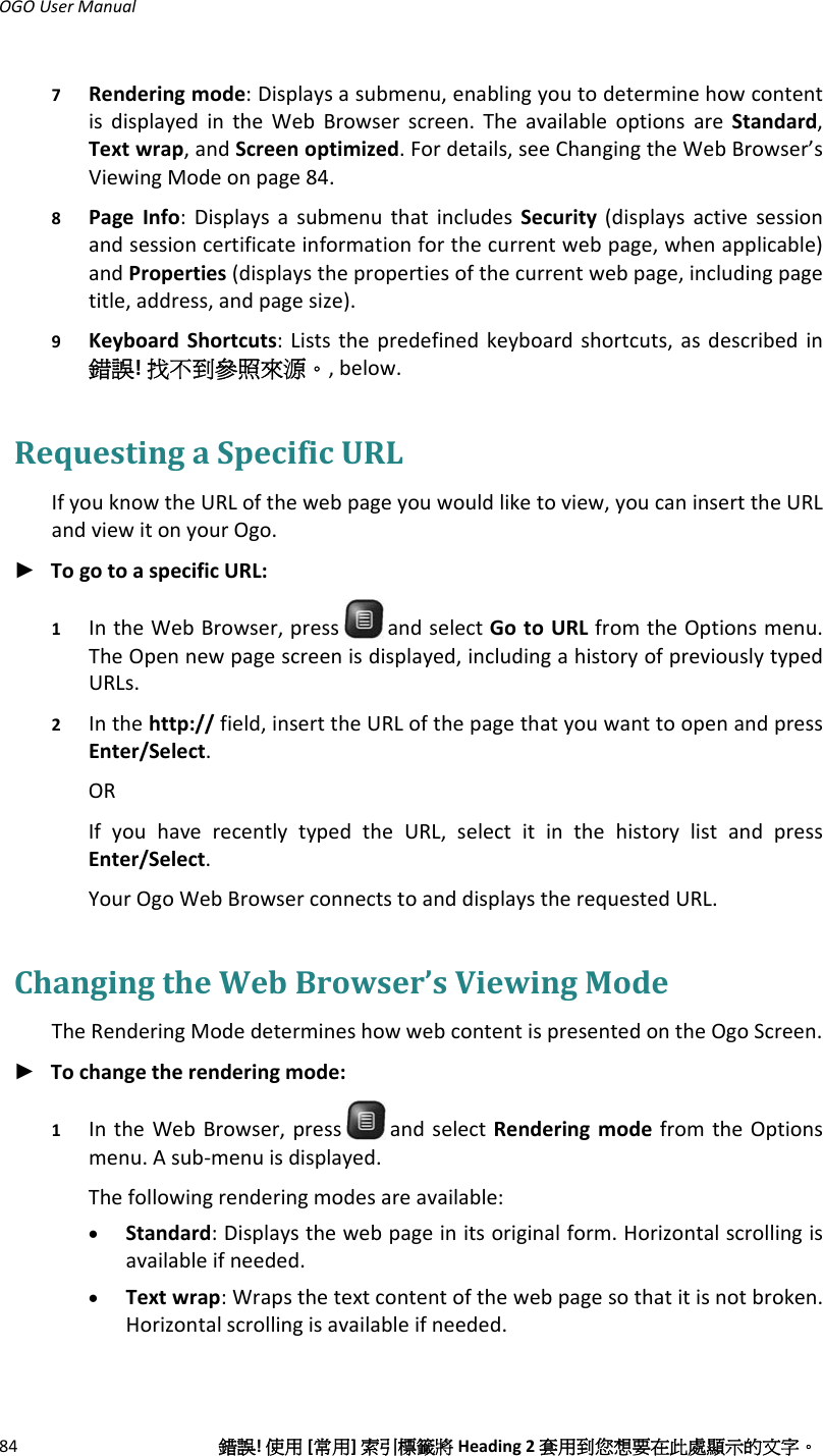 OGOUserManual84錯誤!使用[常用]索引標籤將Heading2套用到您想要在此處顯示的文字。7 Renderingmode:Displaysasubmenu,enablingyoutodeterminehowcontentisdisplayedintheWebBrowserscreen.TheavailableoptionsareStandard,Textwrap,andScreenoptimized.Fordetails,seeChangingtheWebBrowser’sViewingModeonpage84.8 PageInfo:DisplaysasubmenuthatincludesSecurity(displaysactivesessionandsessioncertificateinformationforthecurrentwebpage,whenapplicable)andProperties(displaysthepropertiesofthecurrentwebpage,includingpagetitle,address,andpagesize).9 KeyboardShortcuts:Liststhepredefinedkeyboardshortcuts,asdescribedin錯誤!找不到參照來源。,below.RequestingaSpecificURLIfyouknowtheURLofthewebpageyouwouldliketoview,youcaninserttheURLandviewitonyourOgo.► TogotoaspecificURL:1 IntheWebBrowser,press andselectGotoURLfromtheOptionsmenu.TheOpennewpagescreenisdisplayed,includingahistoryofpreviouslytypedURLs.2 Inthehttp://field,inserttheURLofthepagethatyouwanttoopenandpressEnter/Select.ORIfyouhaverecentlytypedtheURL,selectitinthehistorylistandpressEnter/Select.YourOgoWebBrowserconnectstoanddisplaystherequestedURL.ChangingtheWebBrowser’sViewingModeTheRenderingModedetermineshowwebcontentispresentedontheOgoScreen.► Tochangetherenderingmode:1 IntheWebBrowser,press andselectRenderingmodefromtheOptionsmenu.Asub‐menuisdisplayed.Thefollowingrenderingmodesareavailable:• Standard:Displaysthewebpageinitsoriginalform.Horizontalscrollingisavailableifneeded.• Textwrap:Wrapsthetextcontentofthewebpagesothatitisnotbroken.Horizontalscrollingisavailableifneeded.