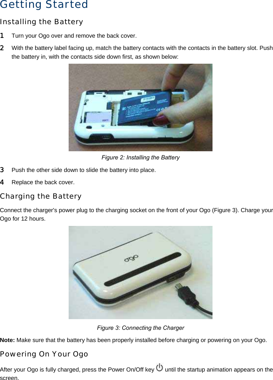 Getting Started Installing the Battery 1 Turn your Ogo over and remove the back cover.  2 With the battery label facing up, match the battery contacts with the contacts in the battery slot. Push the battery in, with the contacts side down first, as shown below:  Figure 2: Installing the Battery 3 Push the other side down to slide the battery into place. 4 Replace the back cover.  Charging the Battery Connect the charger&apos;s power plug to the charging socket on the front of your Ogo (Figure 3). Charge your Ogo for 12 hours.  Figure 3: Connecting the Charger Note: Make sure that the battery has been properly installed before charging or powering on your Ogo. Powering On Your Ogo After your Ogo is fully charged, press the Power On/Off key   until the startup animation appears on the screen. 