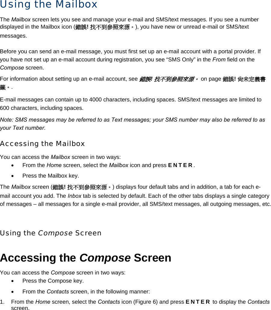 Using the Mailbox The Mailbox screen lets you see and manage your e-mail and SMS/text messages. If you see a number displayed in the Mailbox icon (錯誤! 找不到參照來源。), you have new or unread e-mail or SMS/text messages. Before you can send an e-mail message, you must first set up an e-mail account with a portal provider. If you have not set up an e-mail account during registration, you see “SMS Only” in the From field on the Compose screen. For information about setting up an e-mail account, see 錯誤! 找不到參照來源。 on page 錯誤! 尚未定義書籤。. E-mail messages can contain up to 4000 characters, including spaces. SMS/text messages are limited to 600 characters, including spaces. Note: SMS messages may be referred to as Text messages; your SMS number may also be referred to as your Text number. Accessing the Mailbox You can access the Mailbox screen in two ways: • From the Home screen, select the Mailbox icon and press ENTER. •  Press the Mailbox key. The Mailbox screen (錯誤! 找不到參照來源。) displays four default tabs and in addition, a tab for each e-mail account you add. The Inbox tab is selected by default. Each of the other tabs displays a single category of messages – all messages for a single e-mail provider, all SMS/text messages, all outgoing messages, etc.  Using the Compose Screen Accessing the Compose Screen You can access the Compose screen in two ways: •  Press the Compose key. • From the Contacts screen, in the following manner: 1. From the Home screen, select the Contacts icon (Figure 6) and press ENTER to display the Contacts screen. 