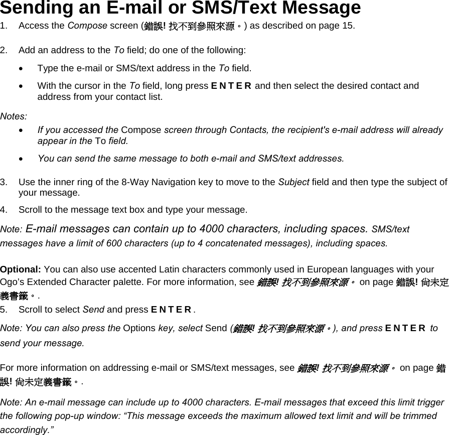 Sending an E-mail or SMS/Text Message 1. Access the Compose screen (錯誤! 找不到參照來源。) as described on page 15. 2.  Add an address to the To field; do one of the following: •  Type the e-mail or SMS/text address in the To field. •  With the cursor in the To field, long press ENTER and then select the desired contact and address from your contact list. Notes: • If you accessed the Compose screen through Contacts, the recipient&apos;s e-mail address will already appear in the To field. • You can send the same message to both e-mail and SMS/text addresses. 3.  Use the inner ring of the 8-Way Navigation key to move to the Subject field and then type the subject of your message. 4.  Scroll to the message text box and type your message. Note: E-mail messages can contain up to 4000 characters, including spaces. SMS/text messages have a limit of 600 characters (up to 4 concatenated messages), including spaces. Optional: You can also use accented Latin characters commonly used in European languages with your Ogo’s Extended Character palette. For more information, see 錯誤! 找不到參照來源。 on page 錯誤! 尚未定義書籤。. 5.  Scroll to select Send and press ENTER. Note: You can also press the Options key, select Send (錯誤! 找不到參照來源。), and press ENTER to send your message. For more information on addressing e-mail or SMS/text messages, see 錯誤! 找不到參照來源。 on page 錯誤! 尚未定義書籤。. Note: An e-mail message can include up to 4000 characters. E-mail messages that exceed this limit trigger the following pop-up window: “This message exceeds the maximum allowed text limit and will be trimmed accordingly.” 