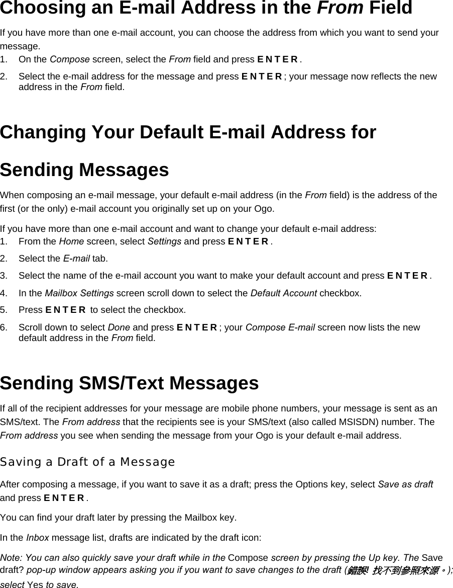 Choosing an E-mail Address in the From Field If you have more than one e-mail account, you can choose the address from which you want to send your message. 1. On the Compose screen, select the From field and press ENTER. 2.  Select the e-mail address for the message and press ENTER; your message now reflects the new address in the From field. Changing Your Default E-mail Address for Sending Messages When composing an e-mail message, your default e-mail address (in the From field) is the address of the first (or the only) e-mail account you originally set up on your Ogo. If you have more than one e-mail account and want to change your default e-mail address: 1. From the Home screen, select Settings and press ENTER. 2. Select the E-mail tab. 3.  Select the name of the e-mail account you want to make your default account and press ENTER. 4. In the Mailbox Settings screen scroll down to select the Default Account checkbox. 5. Press ENTER to select the checkbox. 6.  Scroll down to select Done and press ENTER; your Compose E-mail screen now lists the new default address in the From field. Sending SMS/Text Messages If all of the recipient addresses for your message are mobile phone numbers, your message is sent as an SMS/text. The From address that the recipients see is your SMS/text (also called MSISDN) number. The From address you see when sending the message from your Ogo is your default e-mail address. Saving a Draft of a Message After composing a message, if you want to save it as a draft; press the Options key, select Save as draft and press ENTER. You can find your draft later by pressing the Mailbox key. In the Inbox message list, drafts are indicated by the draft icon:  Note: You can also quickly save your draft while in the Compose screen by pressing the Up key. The Save draft? pop-up window appears asking you if you want to save changes to the draft (錯誤! 找不到參照來源。); select Yes to save. 