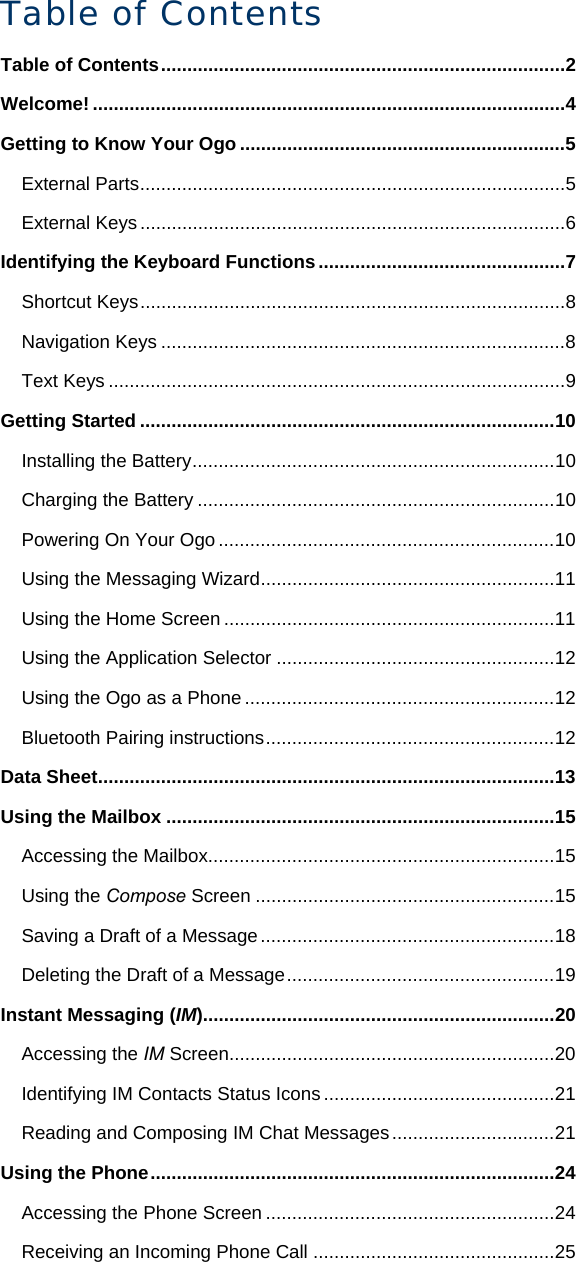 Table of Contents Table of Contents.............................................................................2 Welcome! ..........................................................................................4 Getting to Know Your Ogo..............................................................5 External Parts.................................................................................5 External Keys.................................................................................6 Identifying the Keyboard Functions...............................................7 Shortcut Keys.................................................................................8 Navigation Keys .............................................................................8 Text Keys .......................................................................................9 Getting Started ...............................................................................10 Installing the Battery.....................................................................10 Charging the Battery ....................................................................10 Powering On Your Ogo ................................................................10 Using the Messaging Wizard........................................................11 Using the Home Screen ...............................................................11 Using the Application Selector .....................................................12 Using the Ogo as a Phone ...........................................................12 Bluetooth Pairing instructions.......................................................12 Data Sheet.......................................................................................13 Using the Mailbox ..........................................................................15 Accessing the Mailbox..................................................................15 Using the Compose Screen .........................................................15 Saving a Draft of a Message........................................................18 Deleting the Draft of a Message...................................................19 Instant Messaging (IM)...................................................................20 Accessing the IM Screen..............................................................20 Identifying IM Contacts Status Icons............................................21 Reading and Composing IM Chat Messages...............................21 Using the Phone.............................................................................24 Accessing the Phone Screen .......................................................24 Receiving an Incoming Phone Call ..............................................25 