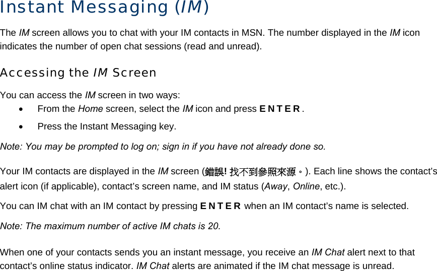 Instant Messaging (IM) The IM screen allows you to chat with your IM contacts in MSN. The number displayed in the IM icon indicates the number of open chat sessions (read and unread). Accessing the IM Screen You can access the IM screen in two ways: • From the Home screen, select the IM icon and press ENTER. •  Press the Instant Messaging key. Note: You may be prompted to log on; sign in if you have not already done so. Your IM contacts are displayed in the IM screen (錯誤! 找不到參照來源。). Each line shows the contact’s alert icon (if applicable), contact’s screen name, and IM status (Away, Online, etc.). You can IM chat with an IM contact by pressing ENTER when an IM contact’s name is selected. Note: The maximum number of active IM chats is 20. When one of your contacts sends you an instant message, you receive an IM Chat alert next to that contact’s online status indicator. IM Chat alerts are animated if the IM chat message is unread. 