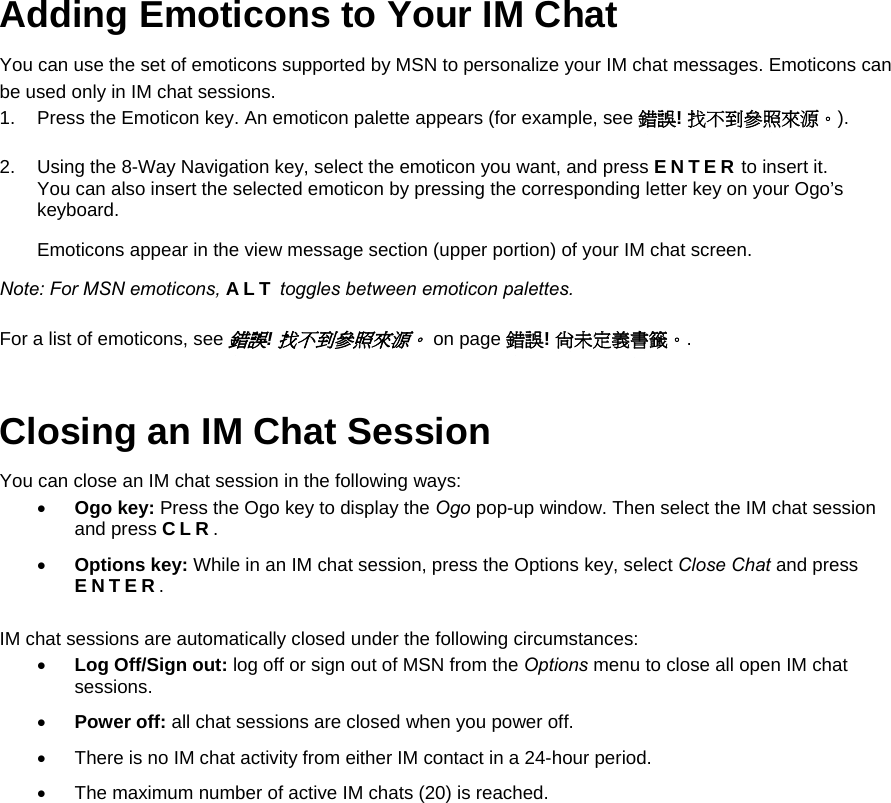 Adding Emoticons to Your IM Chat You can use the set of emoticons supported by MSN to personalize your IM chat messages. Emoticons can be used only in IM chat sessions. 1.  Press the Emoticon key. An emoticon palette appears (for example, see 錯誤! 找不到參照來源。). 2.  Using the 8-Way Navigation key, select the emoticon you want, and press ENTER to insert it.  You can also insert the selected emoticon by pressing the corresponding letter key on your Ogo’s keyboard. Emoticons appear in the view message section (upper portion) of your IM chat screen. Note: For MSN emoticons, ALT toggles between emoticon palettes. For a list of emoticons, see 錯誤! 找不到參照來源。 on page 錯誤! 尚未定義書籤。. Closing an IM Chat Session You can close an IM chat session in the following ways: • Ogo key: Press the Ogo key to display the Ogo pop-up window. Then select the IM chat session and press CLR. • Options key: While in an IM chat session, press the Options key, select Close Chat and press ENTER. IM chat sessions are automatically closed under the following circumstances: • Log Off/Sign out: log off or sign out of MSN from the Options menu to close all open IM chat sessions. • Power off: all chat sessions are closed when you power off. •  There is no IM chat activity from either IM contact in a 24-hour period. •  The maximum number of active IM chats (20) is reached.   