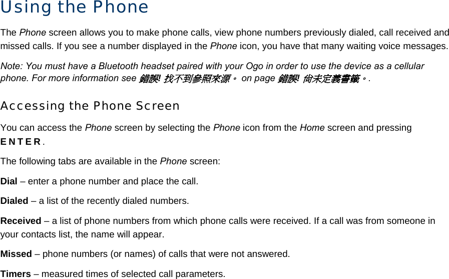 Using the Phone The Phone screen allows you to make phone calls, view phone numbers previously dialed, call received and missed calls. If you see a number displayed in the Phone icon, you have that many waiting voice messages. Note: You must have a Bluetooth headset paired with your Ogo in order to use the device as a cellular phone. For more information see 錯誤! 找不到參照來源。 on page 錯誤! 尚未定義書籤。. Accessing the Phone Screen You can access the Phone screen by selecting the Phone icon from the Home screen and pressing ENTER. The following tabs are available in the Phone screen: Dial – enter a phone number and place the call. Dialed – a list of the recently dialed numbers. Received – a list of phone numbers from which phone calls were received. If a call was from someone in your contacts list, the name will appear. Missed – phone numbers (or names) of calls that were not answered. Timers – measured times of selected call parameters. 