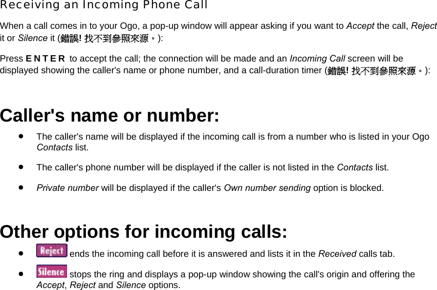 Receiving an Incoming Phone Call When a call comes in to your Ogo, a pop-up window will appear asking if you want to Accept the call, Reject it or Silence it (錯誤! 找不到參照來源。): Press ENTER to accept the call; the connection will be made and an Incoming Call screen will be displayed showing the caller&apos;s name or phone number, and a call-duration timer (錯誤! 找不到參照來源。): Caller&apos;s name or number: • The caller&apos;s name will be displayed if the incoming call is from a number who is listed in your Ogo Contacts list. • The caller&apos;s phone number will be displayed if the caller is not listed in the Contacts list. • Private number will be displayed if the caller&apos;s Own number sending option is blocked. Other options for incoming calls: •  ends the incoming call before it is answered and lists it in the Received calls tab. •  stops the ring and displays a pop-up window showing the call&apos;s origin and offering the Accept, Reject and Silence options. 