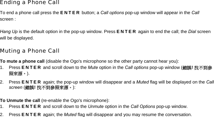 Ending a Phone Call To end a phone call press the ENTER button; a Call options pop-up window will appear in the Call screen : Hang Up is the default option in the pop-up window. Press ENTER again to end the call; the Dial screen will be displayed. Muting a Phone Call To mute a phone call (disable the Ogo&apos;s microphone so the other party cannot hear you): 1. Press ENTER and scroll down to the Mute option in the Call options pop-up window (錯誤! 找不到參照來源。). 2. Press ENTER again; the pop-up window will disappear and a Muted flag will be displayed on the Call screen (錯誤! 找不到參照來源。): To Unmute the call (re-enable the Ogo&apos;s microphone): 1. Press ENTER and scroll down to the Unmute option in the Call Options pop-up window. 2. Press ENTER again; the Muted flag will disappear and you may resume the conversation. 