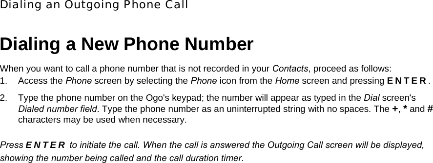 Dialing an Outgoing Phone Call Dialing a New Phone Number When you want to call a phone number that is not recorded in your Contacts, proceed as follows: 1. Access the Phone screen by selecting the Phone icon from the Home screen and pressing ENTER. 2.  Type the phone number on the Ogo&apos;s keypad; the number will appear as typed in the Dial screen&apos;s Dialed number field. Type the phone number as an uninterrupted string with no spaces. The +, * and # characters may be used when necessary. Press ENTER to initiate the call. When the call is answered the Outgoing Call screen will be displayed, showing the number being called and the call duration timer.   