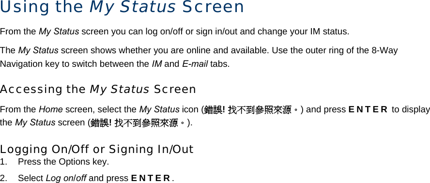 Using the My Status Screen From the My Status screen you can log on/off or sign in/out and change your IM status.  The My Status screen shows whether you are online and available. Use the outer ring of the 8-Way Navigation key to switch between the IM and E-mail tabs. Accessing the My Status Screen From the Home screen, select the My Status icon (錯誤! 找不到參照來源。) and press ENTER to display the My Status screen (錯誤! 找不到參照來源。).  Logging On/Off or Signing In/Out 1.  Press the Options key. 2. Select Log on/off and press ENTER. 