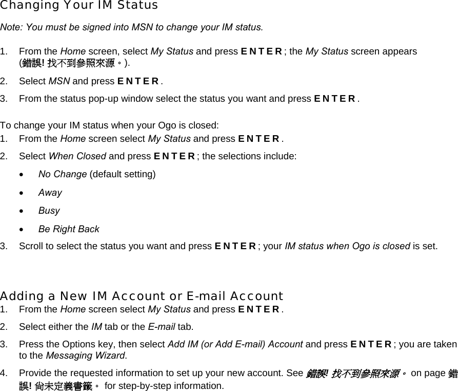 Changing Your IM Status Note: You must be signed into MSN to change your IM status. 1. From the Home screen, select My Status and press ENTER; the My Status screen appears  (錯誤! 找不到參照來源。). 2. Select MSN and press ENTER. 3.  From the status pop-up window select the status you want and press ENTER. To change your IM status when your Ogo is closed: 1. From the Home screen select My Status and press ENTER. 2. Select When Closed and press ENTER; the selections include: • No Change (default setting) • Away • Busy • Be Right Back 3.  Scroll to select the status you want and press ENTER; your IM status when Ogo is closed is set.  Adding a New IM Account or E-mail Account 1. From the Home screen select My Status and press ENTER. 2.  Select either the IM tab or the E-mail tab. 3.  Press the Options key, then select Add IM (or Add E-mail) Account and press ENTER; you are taken to the Messaging Wizard. 4.  Provide the requested information to set up your new account. See 錯誤! 找不到參照來源。 on page 錯誤! 尚未定義書籤。 for step-by-step information. 