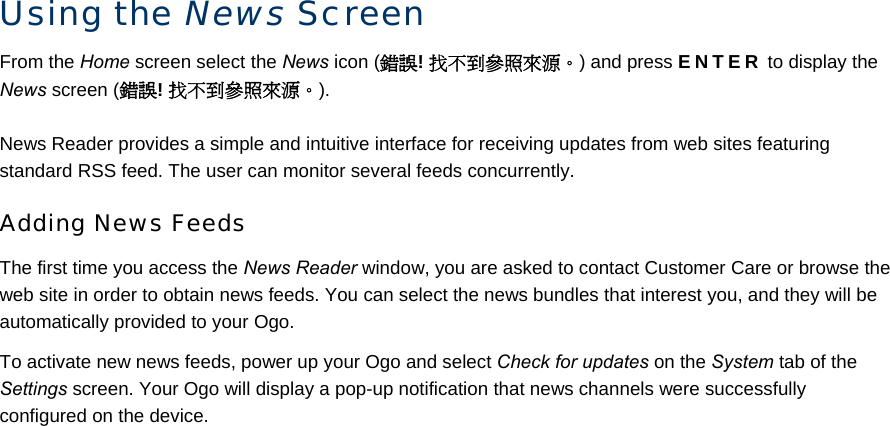 Using the News Screen From the Home screen select the News icon (錯誤! 找不到參照來源。) and press ENTER to display the News screen (錯誤! 找不到參照來源。). News Reader provides a simple and intuitive interface for receiving updates from web sites featuring standard RSS feed. The user can monitor several feeds concurrently. Adding News Feeds The first time you access the News Reader window, you are asked to contact Customer Care or browse the web site in order to obtain news feeds. You can select the news bundles that interest you, and they will be automatically provided to your Ogo.  To activate new news feeds, power up your Ogo and select Check for updates on the System tab of the Settings screen. Your Ogo will display a pop-up notification that news channels were successfully configured on the device. 