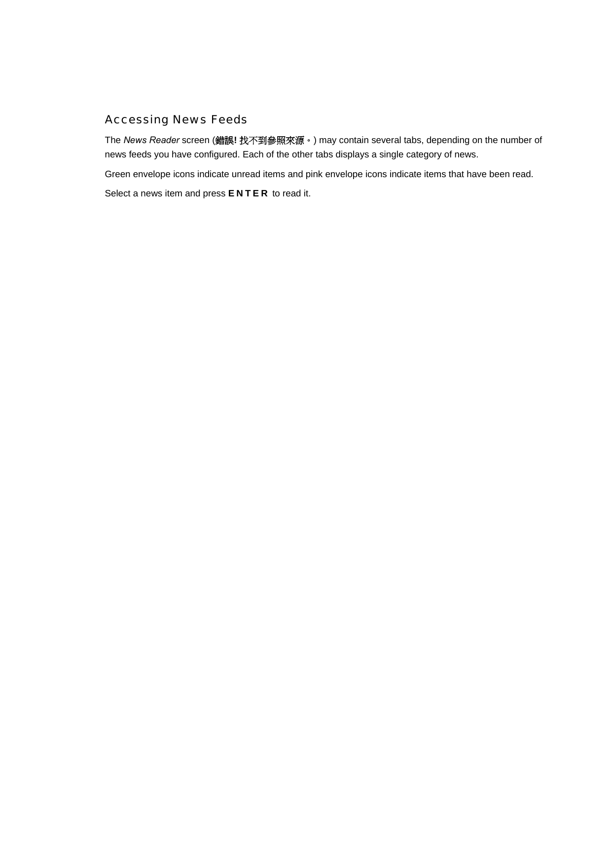 Accessing News Feeds The News Reader screen (錯誤! 找不到參照來源。) may contain several tabs, depending on the number of news feeds you have configured. Each of the other tabs displays a single category of news. Green envelope icons indicate unread items and pink envelope icons indicate items that have been read. Select a news item and press ENTER to read it.