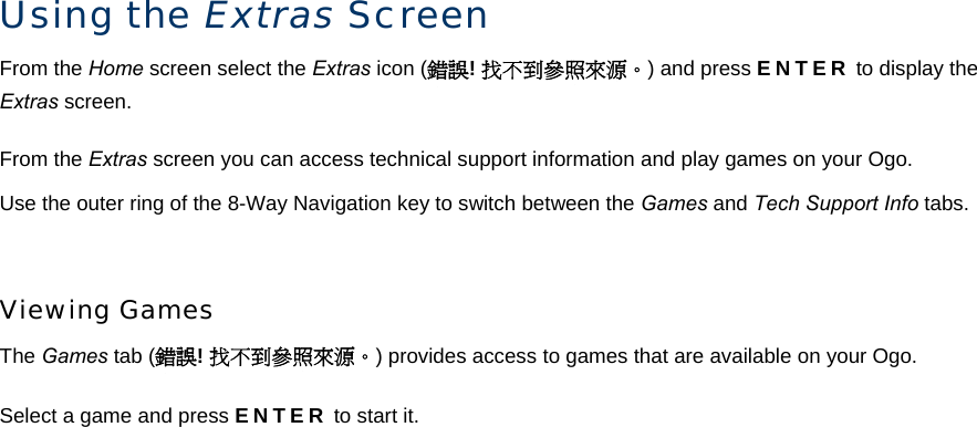 Using the Extras Screen From the Home screen select the Extras icon (錯誤! 找不到參照來源。) and press ENTER to display the Extras screen. From the Extras screen you can access technical support information and play games on your Ogo. Use the outer ring of the 8-Way Navigation key to switch between the Games and Tech Support Info tabs.  Viewing Games The Games tab (錯誤! 找不到參照來源。) provides access to games that are available on your Ogo. Select a game and press ENTER to start it. 