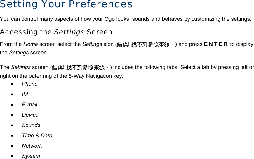 Setting Your Preferences You can control many aspects of how your Ogo looks, sounds and behaves by customizing the settings. Accessing the Settings Screen From the Home screen select the Settings icon (錯誤! 找不到參照來源。) and press ENTER to display the Settings screen. The Settings screen (錯誤! 找不到參照來源。) includes the following tabs. Select a tab by pressing left or right on the outer ring of the 8-Way Navigation key: • Phone • IM • E-mail • Device • Sounds • Time &amp; Date • Network • System 